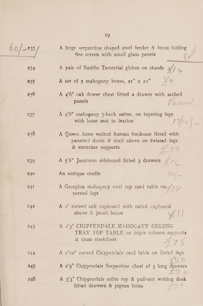 [8 / A large serpentine shaped steel fender &amp; brass Sl ae fire screen with small glass panels 5 ce 234 A pair of Smiths Terrestial globes on stands / - 235 A set of 3 mahogany boxes, 21” x 21” 226 A 4'6” oak dower chest fitted a drawer with arched panels ae 239 A 4'8 mahogany 3-back settee, on tapering legs with loose seat in leather Phi | aaa A Queen Anne walnut bureau bookcase fitted with panelied doors &amp; shelf above on twisted legs &amp; stretcher supports 239 A 5’8” Jacobean sideboard fitted 3 drawers 240 An antique cradle 241 A Georgian mahogany oval top card table on.o ¢ ¢ turned legs 242 A 2’ carved oak cupboard with railed cupboard | above &amp; panel below Van 243 A 2’3’ CHIPPENDALE MAHOGANY OBLONG TRAY TOP TABLE on triple column vue &amp; cross stretchers 244 A 2’to” carved Chippendale card table on fluted legs 245 A 2'9” Chippendale Serpentine chest of 3 long drawers 246 A 3/3” Chippendale roller top &amp; pull-out writing desk fitted drawers &amp; pigeon holes