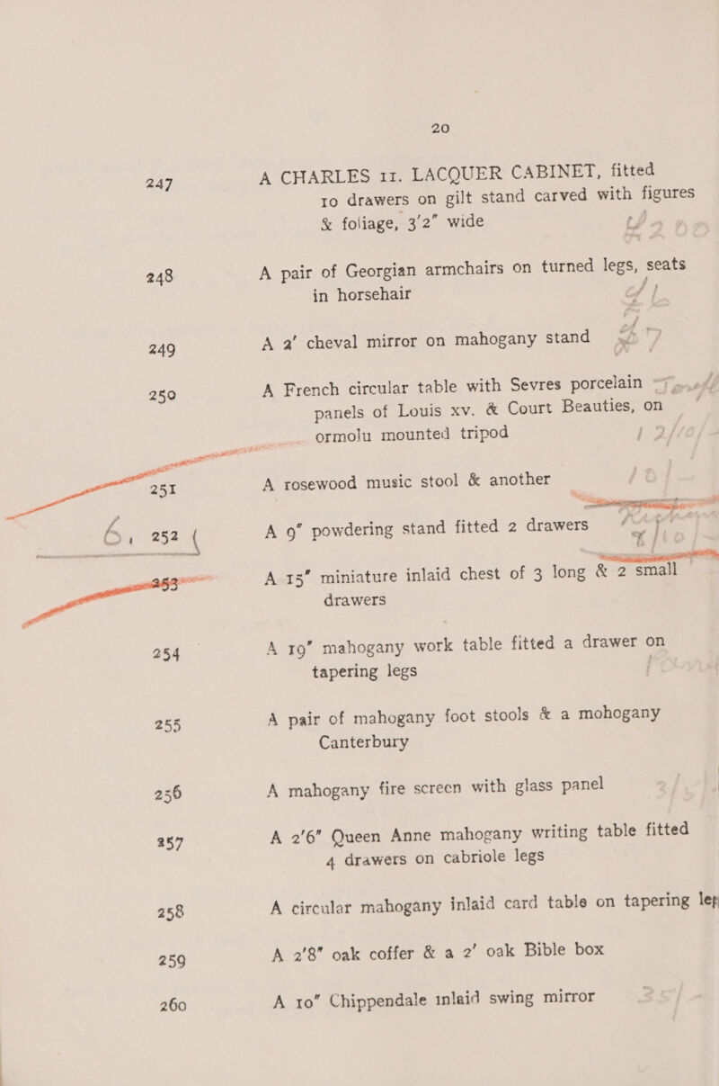 247 A CHARLES 11. LACQUER CABINET, fitted ro drawers on gilt stand carved with figures &amp; foliage, 3/2” wide | 248 A pair of Georgian armchairs on turned legs, seats in horsehair 4} 249 A 2’ cheval mirror on mahogany stand Mt) 250 A French circular table with Sevres porcelain panels of Louis xv. &amp; Court Beauties, on ormolu mounted tripod 19  oe A rosewood music stool &amp; another b » 252 ( A 9” powdering stand fitted 2 drawers oe } a | A 15 miniature inlaid chest of 3 long &amp; 2 small : drawers 254 A rg’ mahogany work table fitted a drawer on tapering legs | 255 A pair of mahogany foot stools &amp; a mohogany Canterbury 256 A mahogany fire screen with glass panel 257 A 2'6” Queen Anne mahogany writing table fitted 4 drawers on cabriole legs 258 A circular mahogany inlaid card table on tapering lep 259 A 2’8” oak coffer &amp; a 2’ oak Bible box 260 A 10” Chippendale inlaid swing mirror