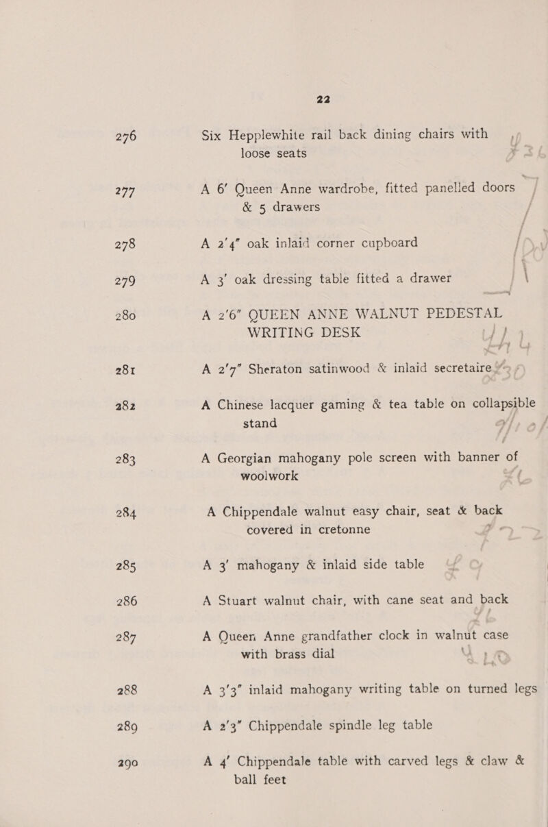 277 278 279 280 281 282 283 284 285 286 287 288 289 290 22 loose seats A 6’ Queen Anne wardrobe, fitted panelled doors &amp; 5 drawers A 2'4” oak inlaid corner cupboard A 3° oak dressing table fitted a drawer j \ -s A 2'6” QUEEN ANNE WALNUT PEDESTAL WRITING DESK | }) A 2'7” Sheraton satinwood &amp; inlaid secretaire.” A Chinese lacquer gaming &amp; tea table on st ee stand A Georgian mahogany pole screen with banner os woolwork A Chippendale walnut easy chair, seat &amp; back covered in cretonne , A 3’ mahogany &amp; inlaid side table A Stuart walnut chair, with cane seat and back A Queen Anne grandfather clock in walnut case with brass dial uu A 33” inlaid mahogany writing table on turned legs A 2'3” Chippendale spindle leg table A 4’ Chippendale table with carved legs &amp; claw &amp; ball feet