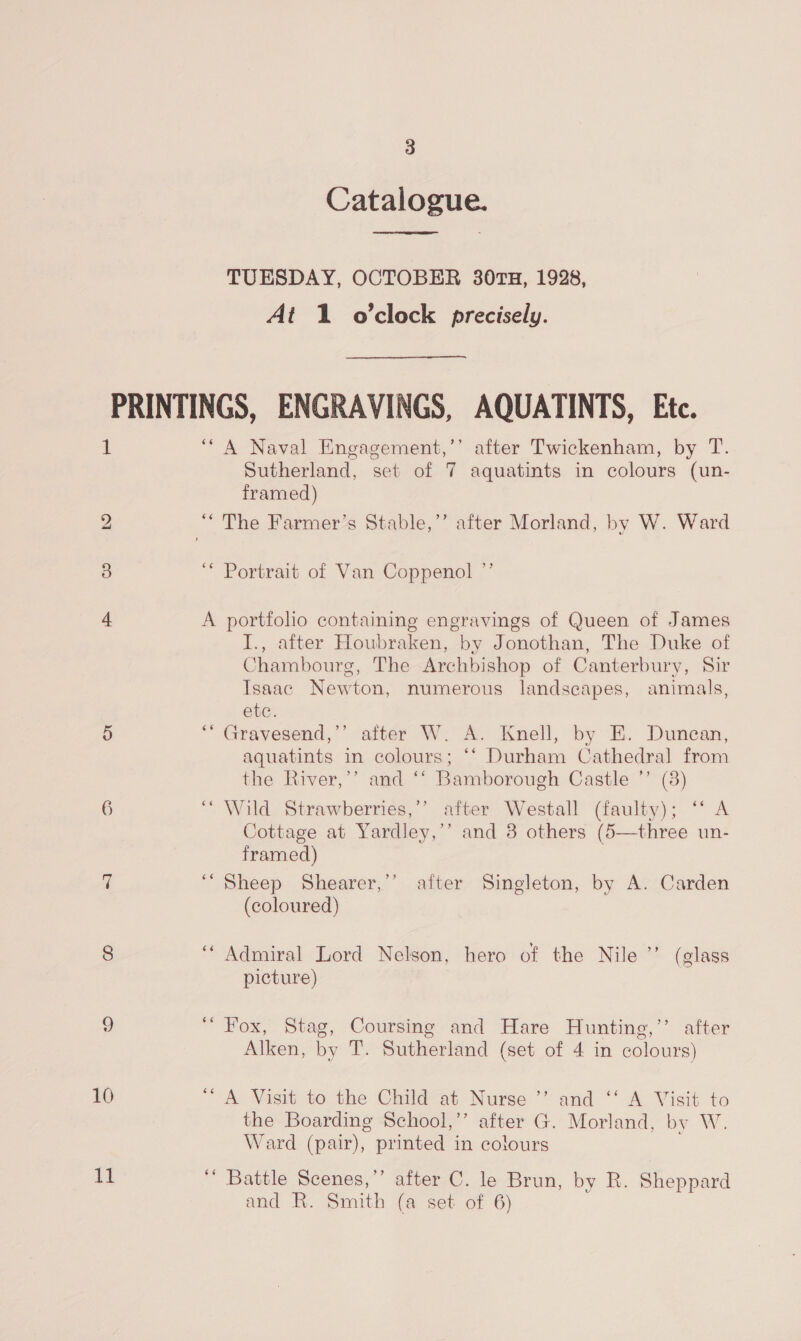 Catalogue.  TUESDAY, OCTOBER 30TH, 1928, At 1 o'clock precisely. 1 bo 6 10 it ‘““ A Naval Engagement,’’ after Twickenham, by T. Sutherland, set of 7 aquatints in colours (un- framed) ‘* Portrait of Van Coppenol ”’ A portfolio containing engravings of Queen of James I., after Houbraken, by Jonothan, The Duke of Chambourg, The Archbishop of Canterbury, Sir Tsaac Newton, numerous landscapes, animals, ete. *“ Gravesend,’’ after W. A. Knell, by E. Duncan, aquatints in colours; ‘‘ Durham Cathedral from the River,’’ and ‘‘ Bamborough Castle ’’ (3) “Wild Strawberries,’’ after Westall (faulty); “‘ A Cottage at Yardley,’’ and 3 others (5—three un- framed) ‘“Sheep Shearer,’’ after Singleton, by A. Carden (coloured) ‘Admiral Lord Nelson, hero of the Nile ’’ (glass picture) “ Fox, Stag, Coursing and Hare Hunting,’’ after Alken, by T. Sutherland (set of 4 in colours) “ A Visit to the Child at Nurse ’”’ and ‘‘ A Visit to the Boarding School,’’ after G. Morland, by W. Ward (pair), printed in colours ‘’ Battle Scenes,’’ after C. le Brun, by R. Sheppard and R. Smith (a set of 6)