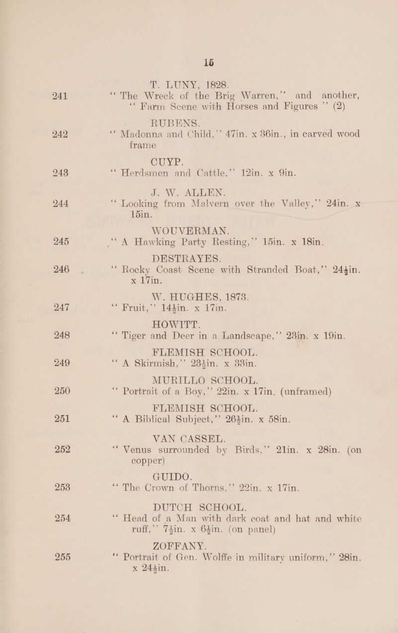 242 246 254 255 1b tT. LON, 1828: ‘‘ The Wreck of the Brig Warren,’’ and another, ‘Farm Scene with Horses and Figures ”’ (2) RUBENS. ‘* Madonna and Child,’’ 47in. x 36in., in carved wood frame CULE. ** Herdsmen and Cattle,’’ 12m. x Qin. J. W. ALLEN. “Looking from Malvern over the Valley,’’ 24in. x 15in. WOUVERMAN. DESTRAYES. “ Rocky Coast Scene with Stranded Boat,’’ 244in. x7, W. HUGHES, 1873. 2 euiby Paton. x 1 Tin. HOWITT. “Tiger and Deer in a Landscape,’’ 23in. x 19in. FLEMISH SCHOOL. ‘A Skirmish,’’ 234in. x 38in. MURILLO SCHOOL. * Portrait of a Boy,’’ 22in. x 17in. (unframed) FLEMISH SCHOOL. “A Biblical Subject,’’ 264in. x 58in. VAN CASSEL. “Venus surrounded by Birds,’’ 2lin. x 28in. (on copper) GUIDO. * The Crown of: Thoms 22in. x. 17in. DUTCH SCHOOL. ‘* Head of a Man with dark coat and hat and white ruff,’’ 74in. x 64in. (on panel) ZOFFANY. ‘“* Portrait of Gen. Wolffe in military uniform,’’ 28in.