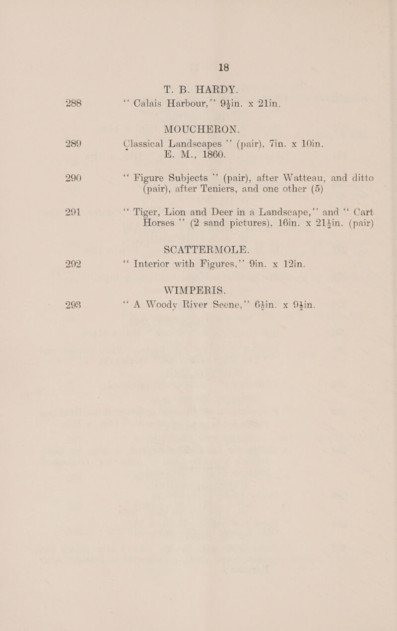 TB. HARDY. MOUCHERON. -) Classical Landscapes H. M., 1860. ' (pair), Tin. x 10in. ‘‘ Figure Subjects '’ (pair), after Watteau, and ditto (pair), after Teniers, and one other (5) ‘Tiger, Lion and Deer in a Landscape,’’ and ‘* Cart Horses ’’ (2 sand pictures), 16in. x 214in. (pair) SCATTERMOLE. ‘* Interior with Figures,’’ 9in. x 12in. WIMPERIS. “A Woody River Scene,” 64in. x O4in.