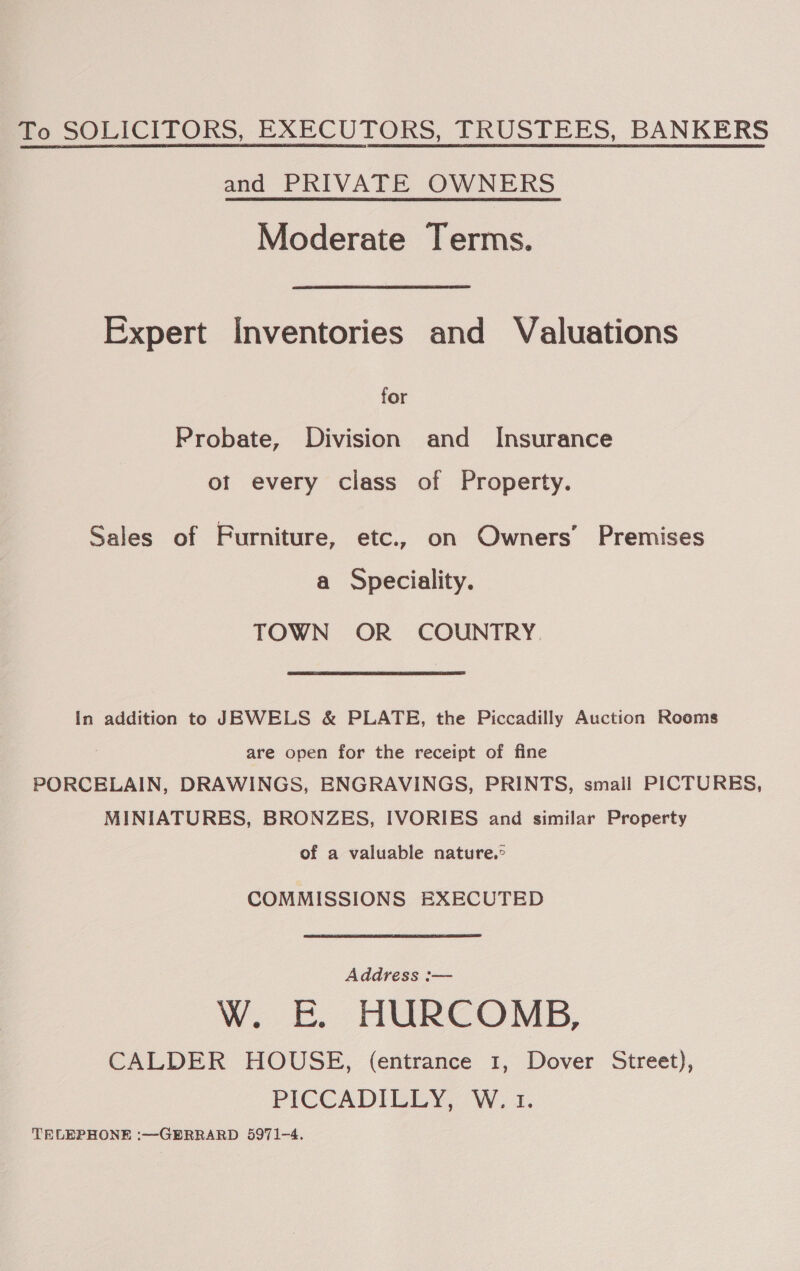 To SOLICITORS, EXECUTORS, TRUSTEES, BANKERS and PRIVATE OWNERS Moderate Terms. Expert Inventories and Valuations for Probate, Division and Insurance ot every class of Property. Sales of Furniture, etc., on Owners’ Premises a Speciality. TOWN OR COUNTRY. In addition to JEWELS &amp; PLATE, the Piccadilly Auction Rooms are open for the receipt of fine PORCELAIN, DRAWINGS, ENGRAVINGS, PRINTS, small PICTURES, MINIATURES, BRONZES, IVORIES and similar Property of a valuable nature.° COMMISSIONS EXECUTED Address :— W. &amp;. HURCOMB, CALDER HOUSE, (entrance 1, Dover Street), PICCADILLY. Wi. TELEPHONE :—GERRARD 5971-4.