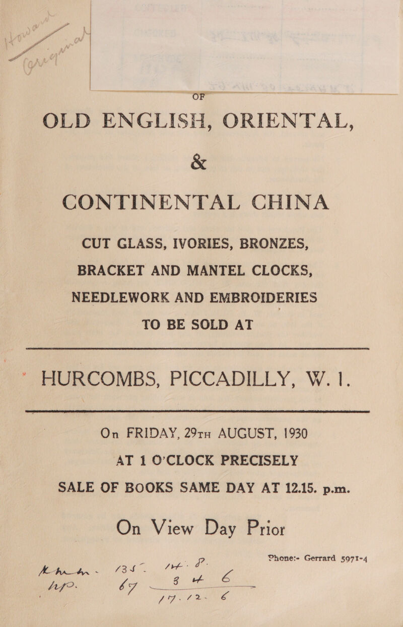  OF OLD ENGLISH, ORIENTAL, &amp; CONTINENTAL CHINA CUT GLASS, IVORIES, BRONZES, BRACKET AND MANTEL CLOCKS, NEEDLEWORK AND EMBROIDERIES TO BE SOLD AT HURCOMBS, PICCADILLY, W. 1.  On FRIDAY, 29rn AUGUST, 1930 AT 1 O’CLOCK PRECISELY SALE OF BOOKS SAME DAY AT 12.15. p.m. On View Day Prior Phone:- Gerrard 507!-4