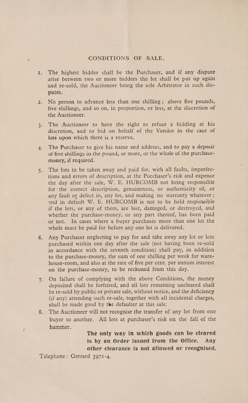 CONDITIONS OF SALE. The highest bidder shall be the Purchaser, and if any dispute arise between two or more bidders the lot shall be put up again and re-sold, the Auctioneer being the sole Arbitrator in such dis- putes. No person to advance less than one shilling; above five pounds, five shillings, and so on, in proportion, or less, at the discretion of the Auctioneer. The Auctioneer to have the right to refuse a bidding at his discretion, and to bid on behalf of the Vendor in the case of lots upon which there ts a reserve, The Purchaser to give his name and address, and to pay a deposit of five shillings in the pound, or more, or the whole of the purchase- money, if required. The lots to be taken away and paid for, with all faults, imperfec- tions and errors of description, at the Purchaser’s risk and expense the day after the sale, W. E. HURCOMB not being responsible for‘ the correct description, genuineness, or authenticity of, or any fault or defect in, any lot, and making no warranty whatever : and in default W. E. HURCOMB is not to be held responsible if the lots, or any of them, are lost, damaged, or destroyed, and whether the purchase-money, or any part thereof, has been paid or not. In cases where a buyer purchases more than one lot the whole must be paid for before any one lot is delivered. Any Purchaser neglecting to pay for and take away any lot or lots purchased within one day after the sale (not having been re-sold in accordance with the seventh condition) shall pay, in addition to the purchase-money, the sum of one shilling per week for ware- house-room, and also at the rate of five per cent. per annum interest on the purchase-money, to be reckoned from this day. On failure of complying with the above Conditions, the money deposited shall be forfeited, and all lots remaining uncleared shall be re-sold by public or private sale, without notice, and the deficiency (if any) attending such re-sale, together with all incidental charges, shall be made good by the defaulter at this sale: The Auctioneer will not recognise the transfer of any lot from one buyer to another. All lots at purchaser’s risk on the fall of the hammer. The only way in which goods can be cleared is by an Order issued from the Office. Any Other clearance is not allowed or recognised.