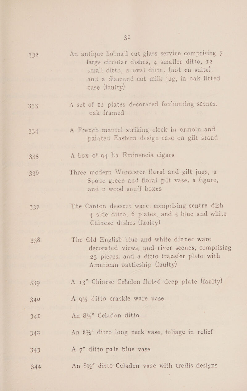 332 [So cere) Sy Lae) Oo co St An antique hobnail cut glass service comprising 7 large circular dishes, 4 smailer ditto, 12 small ditto, a Gvak-ditte, (not en suite), and a. dlamundteut milk jug, in oak fitted case (faulty) A set of 12 plates decorated fexhunting scenes, oak framed A French mantel striking clock in ormolu and 8 painted Eastern design case on gilt stand A box of og La Eminencia cigars Three modern Worcester floral and gilt jugs, a Spode green and floral gilt vase, a figure, and 2 wood snuff boxes The Canton dessert ware, comprising centre dish 4 side ditto, 6 piates, and 3 biue and white Chinese dishes (faulty) The Old English tiue and white dinner ware decorated views, and river scenes, comprising 25 pieces, and a ditto transfer plate with American battleship (faulty) A 13” Chinese Celadon fluted deep plate (faulty) A 9% ditto crackle ware vase An 8%” Celadon ditto An 8%” ditto long neck vase, foliage in relief A 7” ditto pale blue vase An 8¥%” ditto Celadon vase with trellis desiens