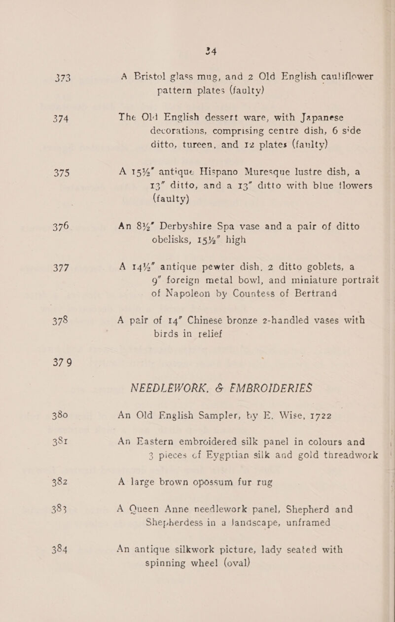 375 376 Ry 378 379 24 A Bristol glass mug, and 2 Old English cauliflower pattern plates (faulty) The Old English dessert ware, with Japanese decorations, comprising centre dish, 6 side ditto, tureen, and rz plates (fanity) A 15%” antique Hispano Muresque lustre dish, a 13” ditto, and a 13” ditto with blue tlowers (faulty) An 8%” Derbyshire Spa vase and a pair of ditto obelisks, 15%” high A 14% antique pewter dish, 2 ditto goblets, a 9” foreign metal bowl, and miniature portrait of Napoleon by Countess of Bertrand A pair of 14” Chinese bronze 2-handled vases with birds in relief NEEDLEWORK, &amp; EMBROIDERIES An Old English Sampler, by E. Wise, 1722 An Eastern embroidered silk panel in colours and 3 pieces of Eygptian silk and gold threadwork A large brown opossum fur rug A Queen Anne needlework panel, Shepherd and Shepherdess in a Jandscape, unframed An antique silkwork picture, lady seated with spinning wheel (oval) \ \ 