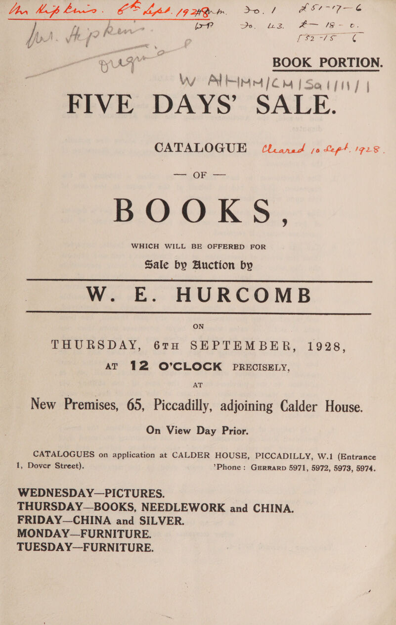 ee oe Cero ull, Fee da ae ei Lae. #F— 1S - oc. i y ¥, » fe a oe fe pr. V hJ ft Lio DH fes ¢ SUT aa | BOOK PORTION. Ww Alin < MiSal/im/ | FIVE DAYS’ SALE. _ CATALOGUE Uranad jo Pept IPL | BOOKS WHICH WILL BE OFFERED FOR Sale by Auction by W. E. HURCOMB   ON THURSDAY, 6TH SEPTEMBER, 1928, AT 12 O’CLOCK PRECISELY, AT New Premises, 65, Piccadilly, adjoining Calder House. On View Day Prior. CATALOGUES on application at CALDER HOUSE, PICCADILLY, W.1 {Entrance 1, Dover Street). *Phone: GERRARD 5971, 5972, 5973, 5974. WEDNESDAY—PICTURES. THURSDAY—BOOKS, NEEDLEWORK and CHINA. FRIDAY—CHINA and SILVER. MONDAY—FURNITURE. TUESDAY—FURNITURE.