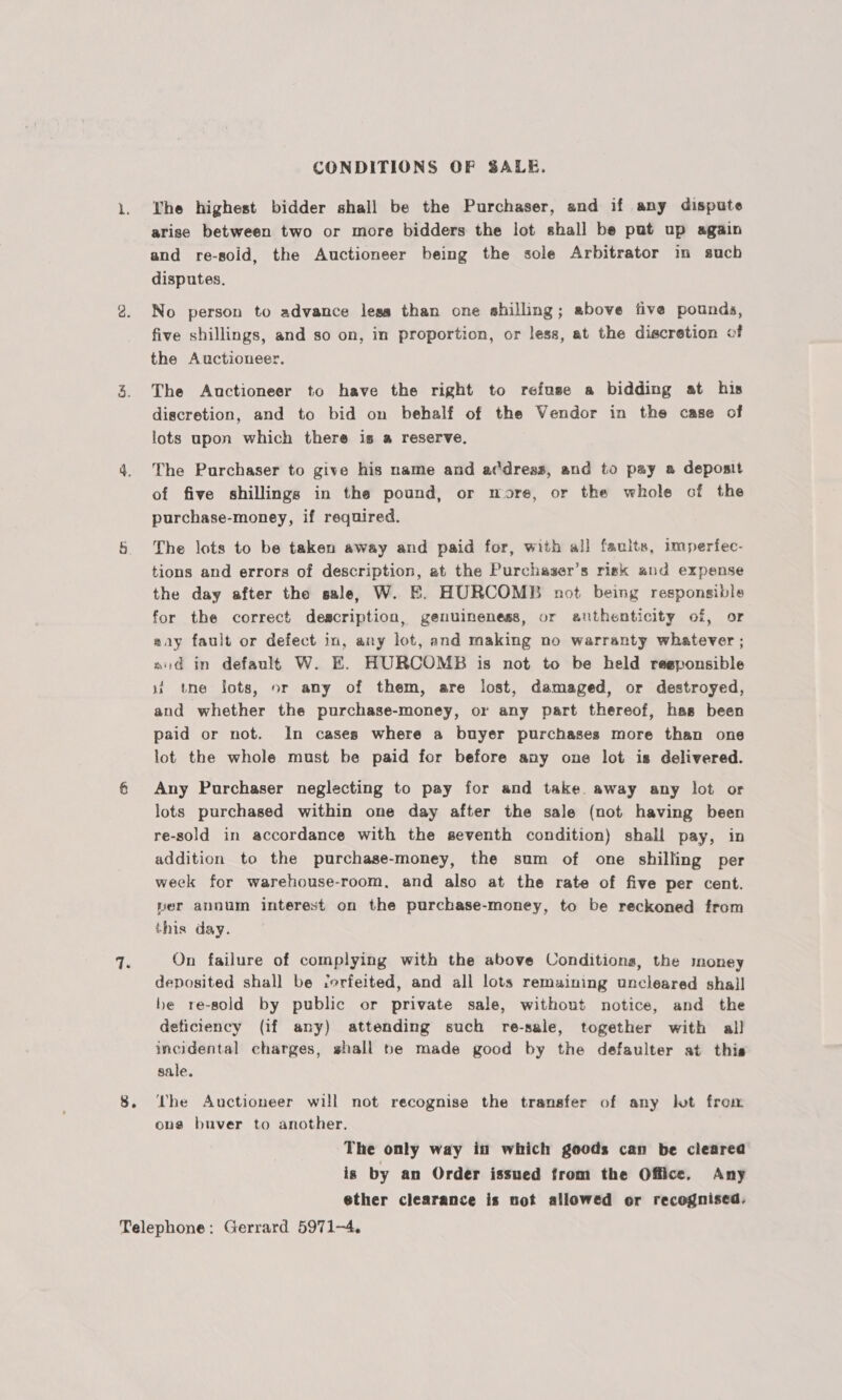 CONDITIONS OF SALE. 1. Whe highest bidder shall be the Purchaser, and if any dispute arise between two or more bidders the lot shall be put up again and re-soid, the Auctioneer being the sole Arbitrator in such disputes. 2. No person to advance less than one shilling; above five pounds, five shillings, and so on, in proportion, or less, at the discretion of the Auctioneer. 3. The Auctioneer to have the right to refuse a bidding at his discretion, and to bid on behalf of the Vendor in the case of lots upon which there is a reserve, 4. The Purchaser to give his name and adress, and to pay a deposit of five shillings in the pound, or more, or the whole cof the purchase-money, if required. 5 The lots to be taken away and paid for, with all faults, imperfec- tions and errors of description, at the Purchaser’s risk and expense the day after the sale, W. E. HURCOMBE not being responsible for the correct description, genuineness, or anthenticity of, or way fault or defect in, any lot, and making no warranty whatever ; nid in default W. E. HURCOMB is not to be held reeponsible it tne lots, or any of them, are lost, damaged, or destroyed, and whether the purchase-money, or any part thereof, has been paid or not. In cases where a buyer purchases more than one lot the whole must be paid for before any one lot is delivered. é Any Purchaser neglecting to pay for and take. away any lot or lots purchased within one day after the sale (not having been re-sold in accordance with the seventh condition) shall pay, in addition to the purchase-money, the sum of one shilling per week for warehouse-room, and also at the rate of five per cent. per annum interest on the purchase-money, to be reckoned from this day. a. On failure of complying with the above Conditions, the money deposited shall be ferfeited, and all lots remaining uncleared shall be re-sold by public or private sale, without notice, and the deticiency (if any) attending such re-sale, together with all incidental charges, shall pe made good by the defaulter at this sale. 8. ‘he Auctioneer will not recognise the transfer of any lot from ong buver to another. The only way in which goods can be cleared is by an Order issued from the Office. Any ether clearance is not allowed or recognised. Telephone: Gerrard 5971-4,