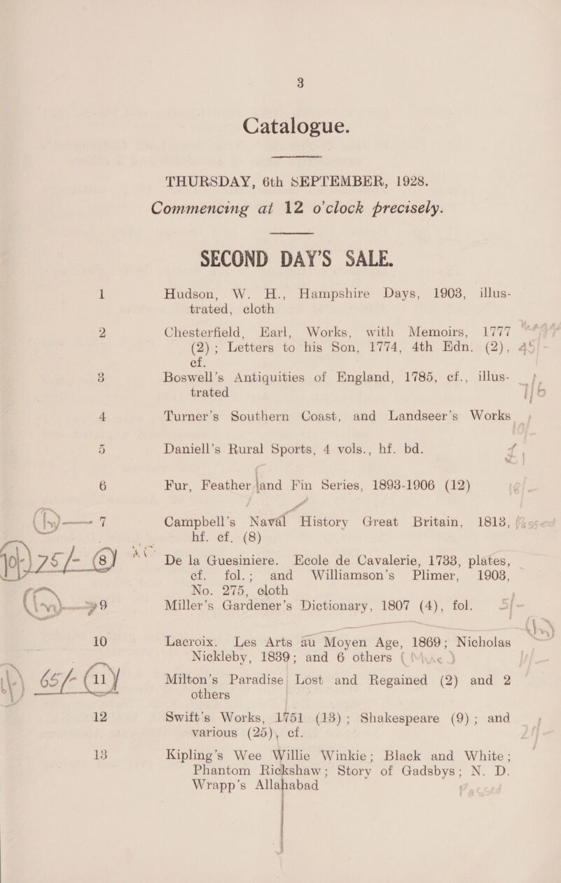 age vi ; ae ; &amp; ~) Catalogue.  THURSDAY, 6th SEPTEMBER, 1928.  SECOND DAY'S SALE. Hudson, W. H., Hampshire Days, 1903, illus- trated, cloth Chesterfield, Earl, Works, with Memoirs, 1777 (2); Letters to his Son, 1774, 4th HKdn. (2), ef. Boswell’s Antiquities of England, 1785, ef., illus- _ }. trated ihe Turner’s Southern Coast, and Landseer’s Works Fur, Feather land Fin Series, 1893-1906 (12) d i Campbell’s Naval History Great Britain, 1813, (%s>s- hf. ef .- (8) De la Guesiniere. Ecole de Cavalerie, 17338, plates, ef. fol.; and Williamson’s Plimer, 1908, No. 275, cloth Miller’s Gardener’s EE ess 1807 =); fol. Lacroix. Les Arts au Mover Age, 1869; Nicholas Nickleby, 1839; and 6 others ( ( Milton’s Paradise Lost and Regained @) and 2 others Swift's Works, 1751 (18) various (25), ef Kipling’s Wee Willie Winkie; Black and White; Phantom Rickshaw ; Story of eee, N. -D, Wrapp’s Allahabad | ; Shakespeare (9); and