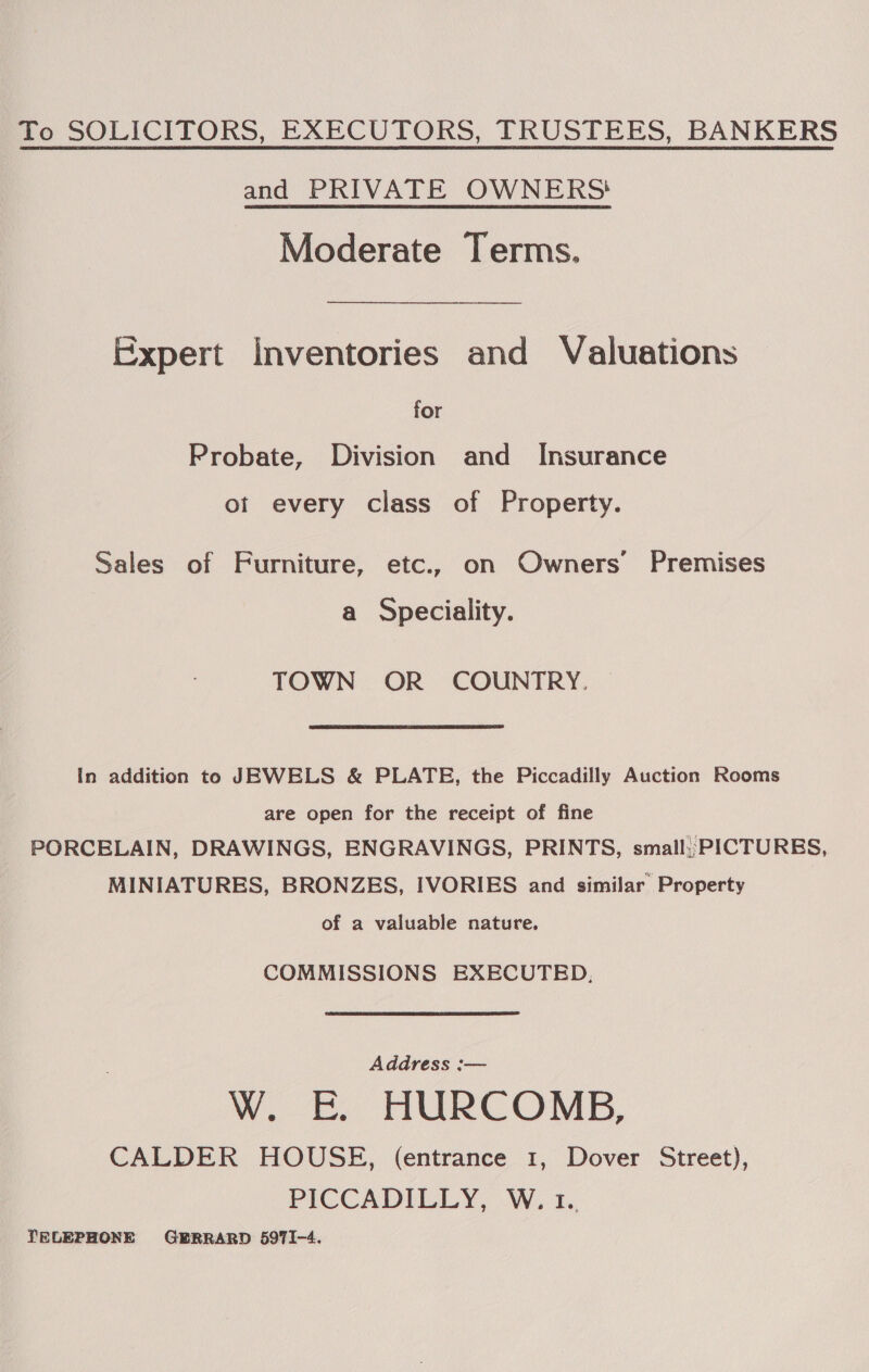To SOLICITORS, EXECUTORS, TRUSTEES, BANKERS and PRIVATE OWNERS! Moderate Terms. Expert Inventories and Valuations for Probate, Division and _ Insurance ot every class of Property. Sales of Furniture, etc., on Owners’ Premises a Speciality. TOWN OR COUNTRY. In addition to JEWELS &amp; PLATE, the Piccadilly Auction Rooms are open for the receipt of fine PORCELAIN, DRAWINGS, ENGRAVINGS, PRINTS, small; PICTURES, MINIATURES, BRONZES, IVORIES and similar Property of a valuable nature. COMMISSIONS EXECUTED, Address :— Ww. Tt HURCOMB, CALDER HOUSE, (entrance 1, Dover Street), PICCADILLY, W. 1. TELEPHONE GERRARD 5971-4.