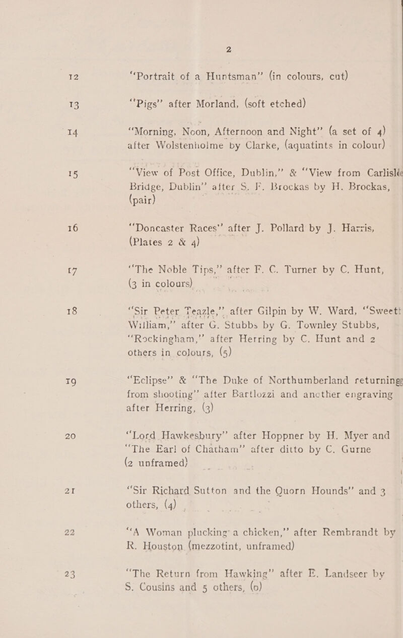 12 13 16 t7 18 20 aI 23 2 “Portrait of a Huntsman” (in colours, cnt) “Pigs” after Morland, (soft etched) “Morning, Noon, Afternoon and Night” (a set of 4) after Wolstenholme by Clarke, (aquatints in colour) UView pi Pest Office “Dublin? 8 Viewstronma aia Bridge, Dublin” after S. F. Brockas by H. Brockas, (pair) | “Doncaster Races’’ after J. Pollard by J. Harris, (Plates 2 &amp; 4) | “The Noble Tips,” after F. C. Turner by C. Hunt, (3 in colours) ‘ Pop y qe, “Sir Peter Teazle,” after Gilpin by W. Ward, “Sweett William,” after G. Stubbs by G. Townley Stubbs, “Rockingham,” after Herring by C. Hunt and 2 others in colours, (5) “Eclipse” &amp; “The Duke of Northumberland returningg from shooting’ after Bartlozzi and ancther engraving after Herring, (3) “Lord Hawkesbury” after Hoppner by H. Myer and “The Ear! of Chatham” after ditto by C. Gurne (2 unframed) “Sir Richard Sutton and the Quorn Hounds” and 3 others, (4) | “A Woman plucking: a chicken,” after Rembrandt by R. Houston (mezzotint, unframed) “The Return from Hawking” after FE. Landseer by