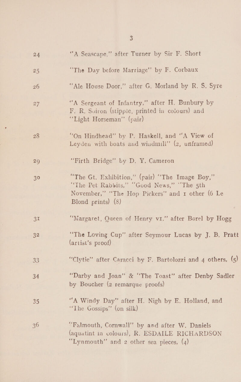 28 29 30 me 32 33 34 36 3 “A Seascape,” after Turner by Sir F. Short “The Day before Marriage’ by F. Corbaux “Ale House Door,” after G, Morland by R. S. Syre “A Sergeant of Infantry.” after H. Bunbury by F. R. Soiron (stippie, printed in colours) and “Light Horseman” (pair) “On Hindhead” by P. Haskell, and “A View of Leyden with boats and wiudmill’’ (2, unframed) “Firth Bridge’ by D. Y. Cameron “The Gt. Exhibition,” (pair) ‘‘The Image Boy,” ‘The Pet Rabbits,” ““Good News,” “‘The 5th November,” ‘The Hop Pickers’ and 1 other (6 Le Blond prints) (8) d “Margaret, Queen of Henry vi.’ after Borel by Hogg “The Loving Cup” after Seymour Lucas by J. B. Pratt (artist’s proof) “Clytie” after Caracci by F. Bartolozzi and 4 others, (s5) “Darby and Joan” &amp; “‘The Toast” after Denby Sadler by Boucher (2 remarque proofs) ‘“A Windy Day” after H. Nigh by E. Holland, and “The Gossips” (on silk) “Falmouth, Cornwall” by and after W. Daniels (aquatint in colours), R. ESDAILE RICHARDSON