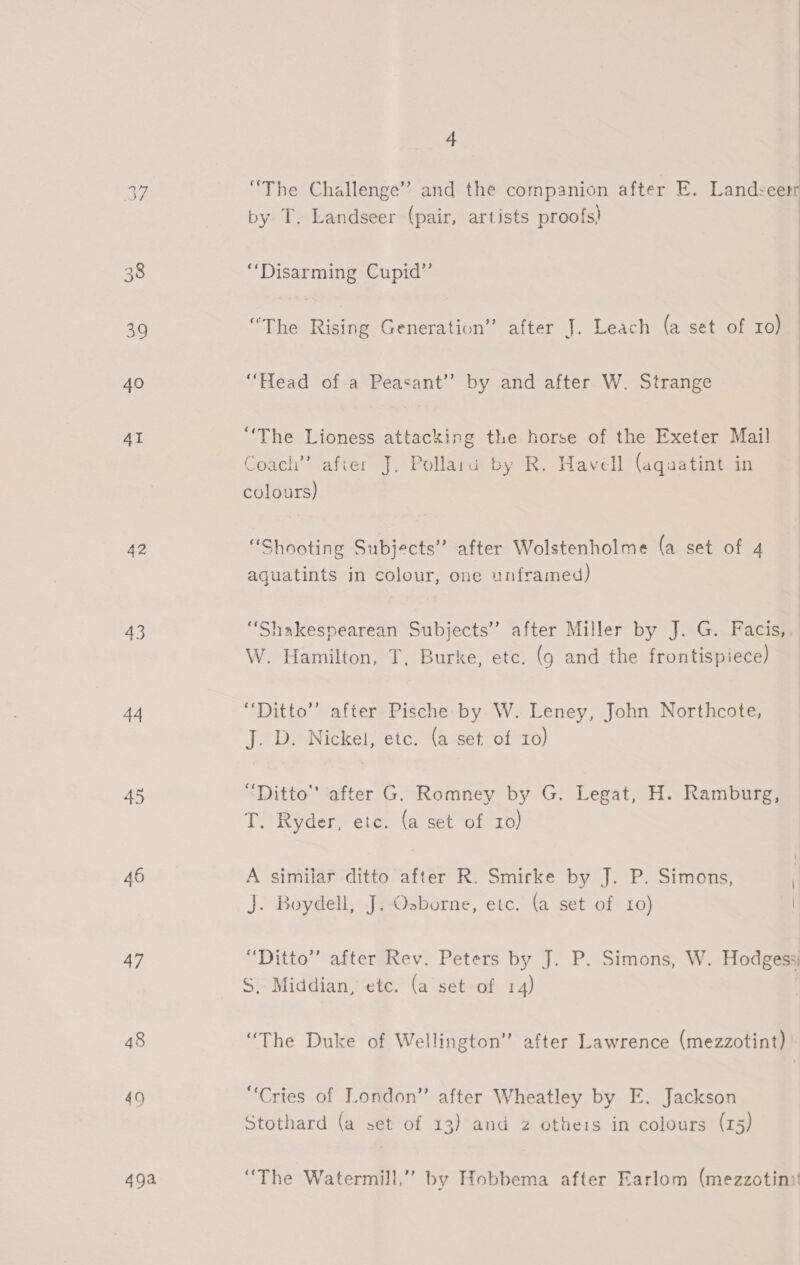 42 43 a4 45 46 47 48 49 49a 4 “The Challenge’ and the companion after E. Landsceerr by T. Landseer (pair, artists proofs) “Disarming Cupid” “The Rising Generation” after J. Leach (a set of ro) “Head of a Peasant” by and after W. Strange “The Lioness attacking the horse of the Exeter Mail Coach” after J. Pollaru by R. Havell (aquatint in  colours) “Shooting Subjects” after Wolstenholme (a set of 4 aguatints in colour, one unframed) “Shakespearean Subjects” after Miller by J. G. Facis,, W. Hamilton, T, Burke, etc. (9 and the frontispiece) “Ditto” after Pische by W. Leney, John Northcote, J. D. Nickel, etc. (a set of 10) “Ditto” after G. Romney by G. Legat, H. Ramburg, T. Ryder, etc. (a set of to) A similar ditto after R. Smirke by J. P. Simons, J. Boydell, J, Osborne, etc. (a set of 10) “Ditto” after Rev. Peters by J. P. Simons, W. Hodgess) S, Middian, etc. (a set of 14) | “The Duke of Wellington” after Lawrence (mezzotint) “Cries of London” after Wheatley by E. Jackson Stothard (a set of 13) and 2 others in colours (r5) “The Watermill,” by Hobbema after Earlom (mezzotini!