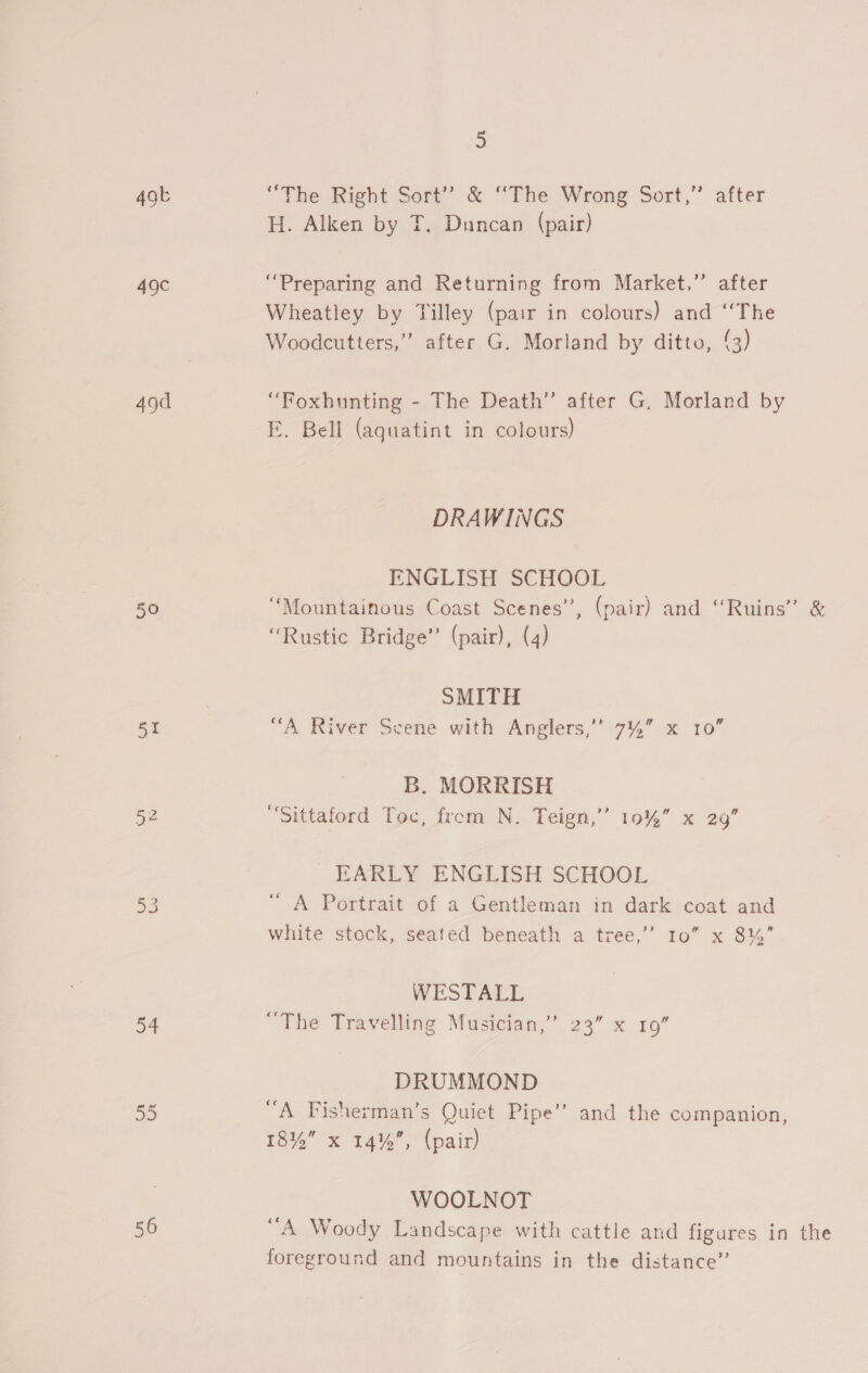49t “The Right Sort’ &amp; “The Wrong Sort,” after H. Alken by T. Duncan (pair) 49c “Preparing and Returning from Market,” after Wheatley by Tilley (pair in colours) and ‘‘The Woodcutters,”’ after G. Morland by ditto, 3) 49d “Foxhunting - The Death’ after G, Morland by E. Bell (aguatint in colours) DRAWINGS ENGLISH SCHOOL 50 “Mountainous Coast Scenes’, (pair) and ‘‘Ruins’” &amp; “Rustic Bridge’ (pair), (4) | SMITH 51 “A River Scene with Anglers,’ 7%” x 10” B. MORRISH 52 “Sittaford Toc, from N. Teign,’’ 10% x 29” EARLY ENGLISH SCHOOL 53 “A Portrait of a Gentleman in dark coat and white stock, seated beneath a tree,’’ 10” x 8%’ WESTALL 54 The Travelling Musician,” 23” x 19” DRUMMOND 55 “A Fisherman’s Quiet Pipe’’ and the companion, 18% x 14%”, (pair) WOOLNOT 56 “A Woody Landscape with cattle and figures in the foreground and mountains in the distance”