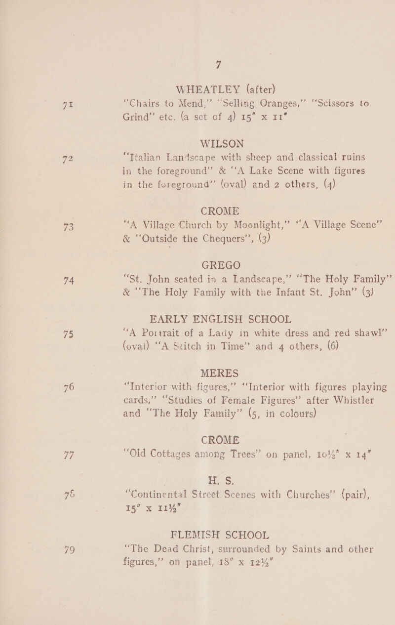 PL ies 73 76 77 4% 79 7 WHEATLEY (after) “Chairs to Mend,” “Selling Oranges,’ ‘‘Scissors to Grind’ etc, {a set of 4) 18 x21 WILSON “Italian Landscape with sheep and classical ruins in the foreground” &amp; “‘A Lake Scene with figures in the foreground” (oval) and 2 others, (4) CROME “A Village Church by Moonlight,” ‘A Village Scene’ &amp; ‘Outside the Chequers’’, (3) GREGO “St. John seated in a Landscape,” ‘““The Holy Family” &amp; “The Holy Family with the Infant St. John’ (3) EARLY ENGLISH SCHOOL “A Portrait of a Lady in white dress and red shawl” (oval) ‘A Stitch in Time’ and 4 others, (6) MERES “Interior with figures,” “Interior with figures playing cards,” ‘Studies of Female Figures’ after Whistler and ‘‘The Holy Family” (5, in colouts) CROME “Old Cottages among Trees’ on panel, 1014* x 14” eS: “Continental Street Scenes with Churches” (pain), 15” x 11% FLEMISH SCHOOL “The Dead Christ, surrounded by Saints and other
