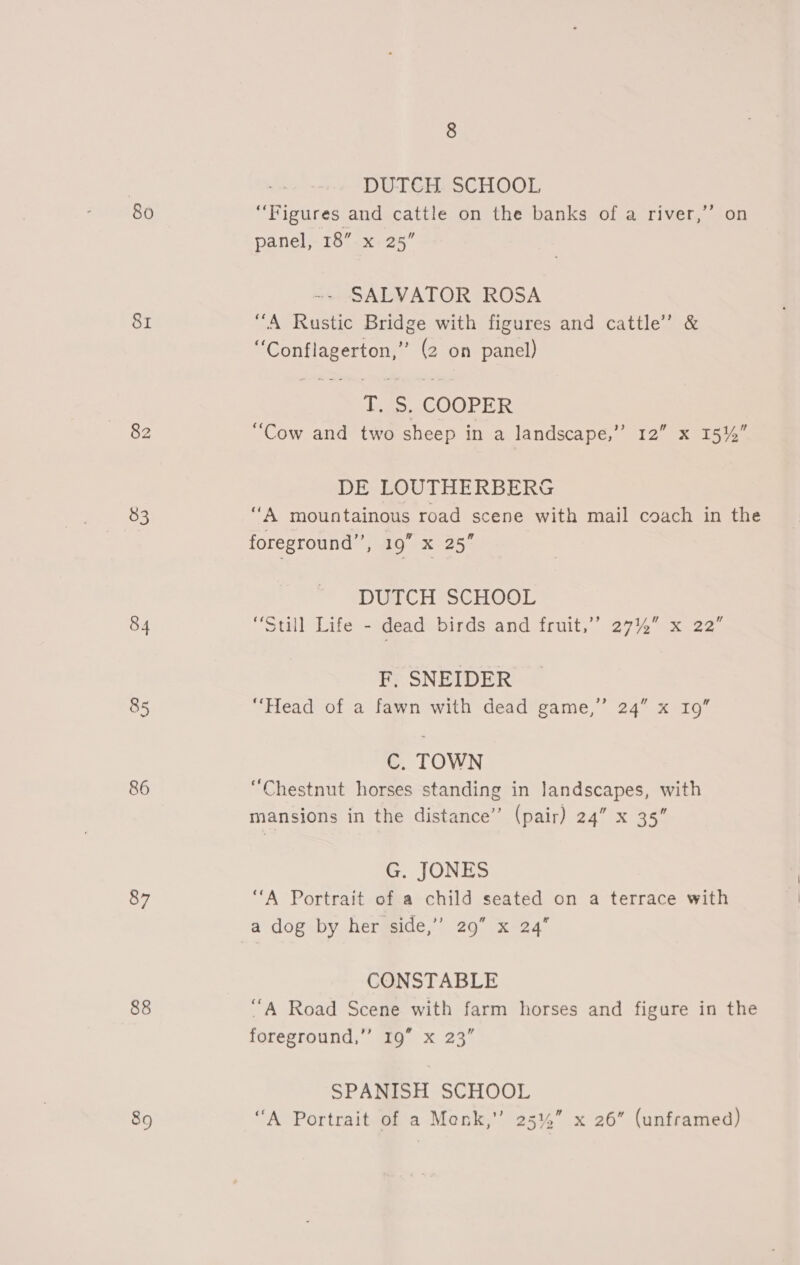 80 81 82 83 84 85 86 87 88 89 8 DUTCH SCHOOL “Figures and cattle on the banks of a river,’’ on panel, 18”. x. 25” ~- SALVATOR ROSA “A Rustic Bridge with figures and cattle’ &amp; “Conflagerton,” (2 on panel) T. S, COOPER “Cow and two sheep in a landscape,’”’ 12” x 15%” DE LOUTHERBERG vA mountainous road scene with mail coach in the foreground’, 19” x 25 DGTCH SGHOOL “Still Life - dead birds and fruit,” 27% x 22” F, SNEIDER “Head of a fawn with dead game,” 24” x 19” C. TOWN “Chestnut horses standing in landscapes, with mansions in the distance’ (pair) 24” x 35” G. JONES “A Portrait of a child seated on a terrace with a dog by her side,’ 29” x 24 CONSTABLE “A Road Scene with farm horses and figure in the foreground,”’ 19” x 23” SPANISH SCHOOL “A Portrait of a Menk,” 25%” x 26 (unframed)