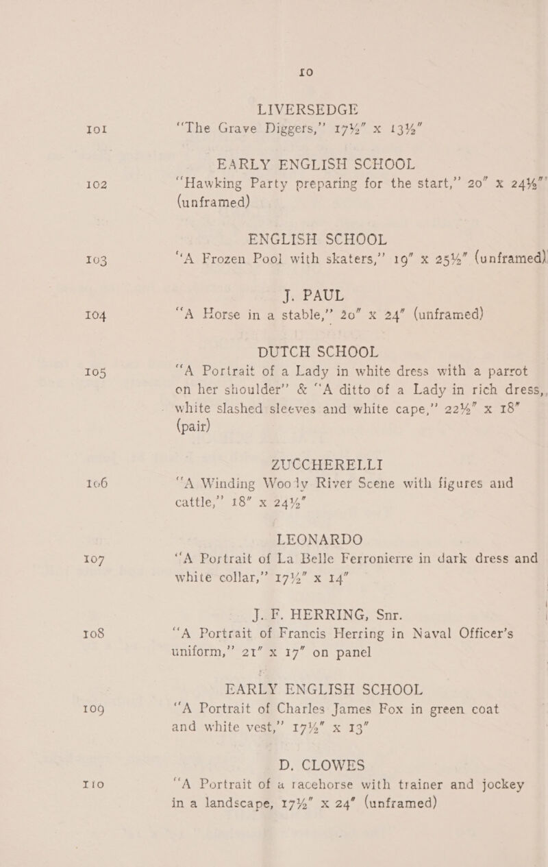 Iol 102 104 105 107 108 109 Io {£0 LIVERSEDGE “The Grave Diggers,” 17%” x 13% EARLY ENGLISH SCHOOL “Hawking Party preparing for the start,” 20” x 24%”’ (unframed) ENGLISH SCHOOL “A Frozen Pool with skaters,” 19” x 25%” (unframed) J. PAUL “A Horse in a stable,” 20” x 24” (unframed) DUTCH SCHOOL “A Portrait of a Lady in white dress with a parrot on her shoulder” &amp; “A ditto of a Lady in rich dress,, (pair) ZUCCHERELLI “A Winding Wooly River Scene with figures and cattle,” 18” x 24% LEONARDO } “A Portrait of La Belle Ferronierre in dark dress and white collar,’? 1744” x 14” J. F. HERRING, Snr. “A Portrait of Francis Herring in Naval Officer’s 21 17° on panel 3) uniform, EARLY ENGLISH SCHOOL “A Portrait of Charles James Fox in green coat and white vest,’ 17% x 13” D, CLOWES “A Portrait of a racehorse with trainer and jockey