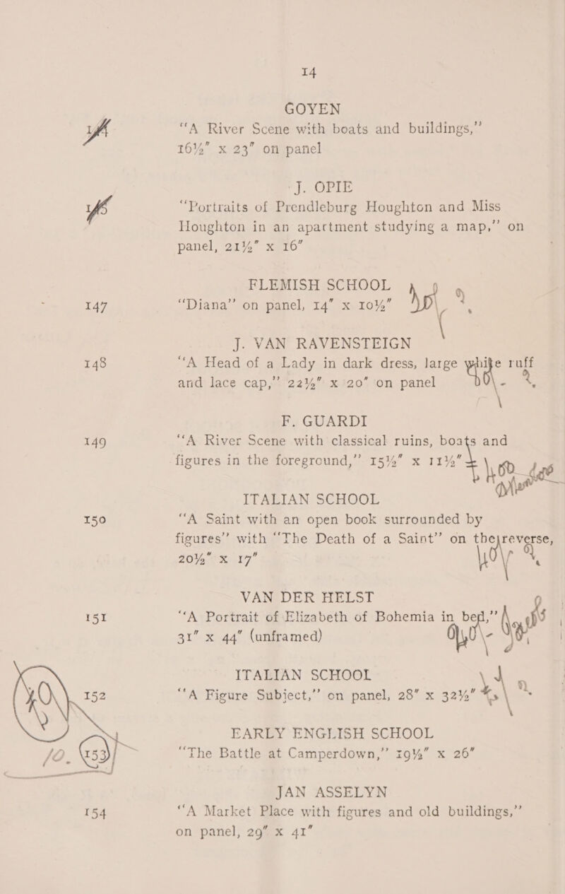 GOYEN fh “A River Scene with boats and buildings,”’ 16%” x 23” on panel geet Ghat B ss ff “Portraits of Prendleburg Houghton and Miss Houghton in an apartment studying a map,” on panel, 21145 xKe10 ¢) 7 J. VAN RAVENSTEIGN 148 “A Head of a Lady in dark dress, large SiN ae \ FLEMISH SCHOOL 0 147 “Diana” on panel, 14” x 10%” hp amd lace cap,.'22%%.xi20 ton panel F, GUARDI 149 “‘A River Scene with classical ruins, boats and figures in the foreground,”’ 15%” x 11% 8% ae ITAEIAN: SCHOOL om 150 “A Saint with an open book surrounded by figures’ with “The Death of a Saint” on thejreverse, 20 EO x07 al 0 VAN DER HELST | 151 “A Portrait of Elizabeth of Bohemia in bee” a 3” x 44” (unframed) \ Ne, i ITALIAN SCHOOL 4 o a “A Figure Subiect,’’ on panel, 28” x 32% e\ . EARLY ENGLISH SCHOOL ‘The Battle at Camperdown,’ 19%” x 26  JAN ASSELYN 154 ‘A Market Place with figures and old buildings,” on panel, 29” x 41”