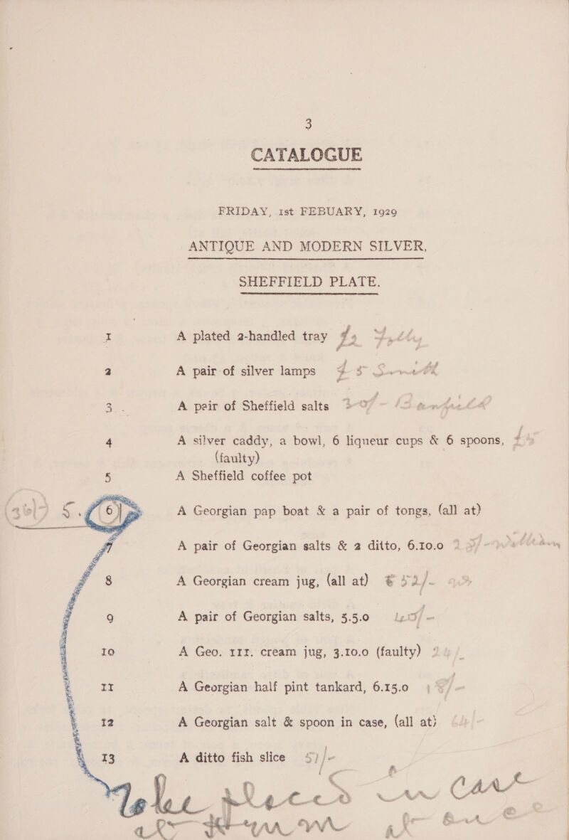 CATALOGUE FRIDAY, ist FEBUARY, 1929 ANTIQUE AND MODERN SILVER, SHEFFIELD PLATE.   z | A plated 2-handled tray L 4 ts it a A pair of silver lamps + $s Sk 3. A pair of Sheffield salts - of - fe avniee 4 A silver caddy, a bowl, 6 liqueur cups &amp; 6 spoons, f (faulty) 5 A Sheffield coffee pot A Georgian pap boat &amp; a pair of tongs, (all at) A pair of Georgian salts &amp; 2 ditto, 6.10.0  ee ite ils oi     9 A pair of Georgian salts, 5.5.0 apf - 10 | A Geo. 1IZ. cream jug, Aone (faulty) 2 2 A Georgian half pint tankard, 6.15.0 | A Georgian salt &amp; spoon in case, (all at) A ditto fish slice 5)/. ' ‘ o st =e ‘ i # a : Pe ee ee RAL YVR t 2 x