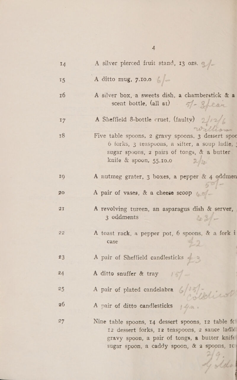 15 16 7 8 19 29 ai 2a 23 24 25 26 27 4 A silver box,-a sweets dish, a chamberstick &amp;a ra scent bottle, (all at) 57-2 J oa A Sheffield 8-bottle cruet, (faultv) / f ae Pe / f, 5 Five table spoons, 2 gravy spoons, 3 dessert a 6 torks, 3 teaSpeons, a sifter, a soup ladie, ; sugar spoons, 2 pairs of tongs, * a butter knife &amp; spoon, 55.10.0 W4% A nutmeg grater, 3 boxes, a pepper &amp; 4 oddmen A pair of vases, &amp; a cheese scoop « » A revolving tureen, an asparagus ao &amp; server, 3 oddmenits », 34 ~ A toast rack, a pepper pot, 6 spoons, &amp; a fork i case A pair of Sheffield candlesticks 4 A ditto snuffer &amp; tray A pair of plated candelabra 4 / /% . A pair of ditto candlesticks Nine table spoons, 14 dessert spoons, 12 table fc’ 12 dessert forks, I2 teaspoons, 2 sauce ladle eravy spoon, a pair of tongs, a butter knife sugar spoon, a caddy spoon, &amp; 2 spoons, I¢ /