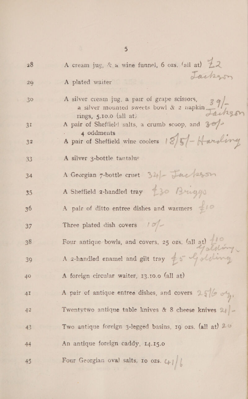 28 29 3L 32 40 4I 44 45 3 A cream jug, &lt; a wine funnel, 6 ozs. (ail at) Lk wp / Celle V hear A plated waiter A silver cream jug, a pair of grape scissors, 26 } a silver mounted sweets bow! &amp; 2 napkin / a rings, §.10.0 (all at; PALTZ EV) A pair of Sheffield salts, a crumb scoop, and 3 of fe 4 oddments Py aes Pe A pair of Sheffield wine coolers / BIO — hwy 7 j - f A silver 3-bottle tantalus A Georgian 7-bottle cruet 2p) = (j-tce-}atpS A Sheffield 2-handled tray ~ i324} A pair of ditto entree dishes and warmers Three plated dish covers | Four antique bowls, and covers, 25 ozs. fall at) | : f= Yee A 2-handled enamel and gilt tray @ 5 “YY wi¢*}v~4y bee al A, foreign circular waiter, 13.10.09 (all at) A pair of antique entree dishes, and covers 9.) //@ oy, Twentytwo antique table knives &amp; 8 cheese knives 2) ~ Two antique foreign 3-legged basins, rg ozs. (all at) 2&amp; An antique foreign caddy, 14.15.0 Four Georgian oval salts, ro ozs. ¢,.)/ /   