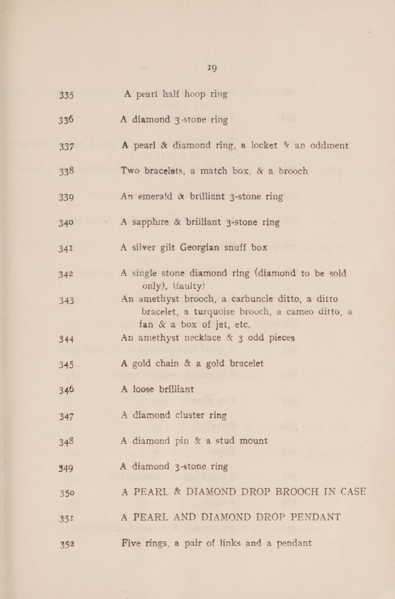 A pearl half hoop ring A diamond 3-stone ring A pearl &amp; diamond ring, a locket © an oddment. Two bracelets, a match box, &amp; a brooch An emera!d &amp; brilliant 3-stone ring A sapphire &amp; brilliant 3-stone ring A silver gilt Georgian snuff box A single stone diamond ring (diamond to be sold only), (faulty) An amethyst brooch, a carbuncle ditto, a ditto bracelet, a turquoise brooch, a cameo ditto, a fan &amp; a box of jet, etc. An amethyst necklace &amp; 3 odd pieces A gold chain &amp; a gold bracelet A loose brilliant A diamond cluster ring A diamond pin &amp; a stud mount A diamond 32-stone ring A PEARL &amp; DIAMOND DROP BROOCH IN CASE A PEARL AND DIAMOND DROP PENDANT Five rings, a pair of links and a pendant