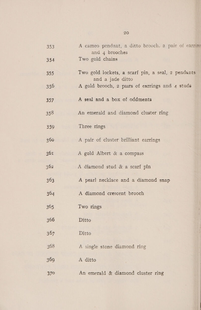 353 354 20 A cameo pendant, a ditto brooch, a pair of earrint and 4 brooches Two gold chains Two gold lockets, a scarf pin, a seal, 2 pendants and a jade ditto A gold brooch, 2 pairs of earrings and 4 studs A seal and a box of oddments An emerald and diamond cluster ring Three rings A pair of cluster brilliant earrings A gold Albert &amp; a compass A diamond stud &amp; a scarf pin A pearl necklace and a diamond snap A diamond crescent brooch Two rings Ditto Ditto A single stone diamond ring A ditto An emerald &amp; diamond cluster ring 