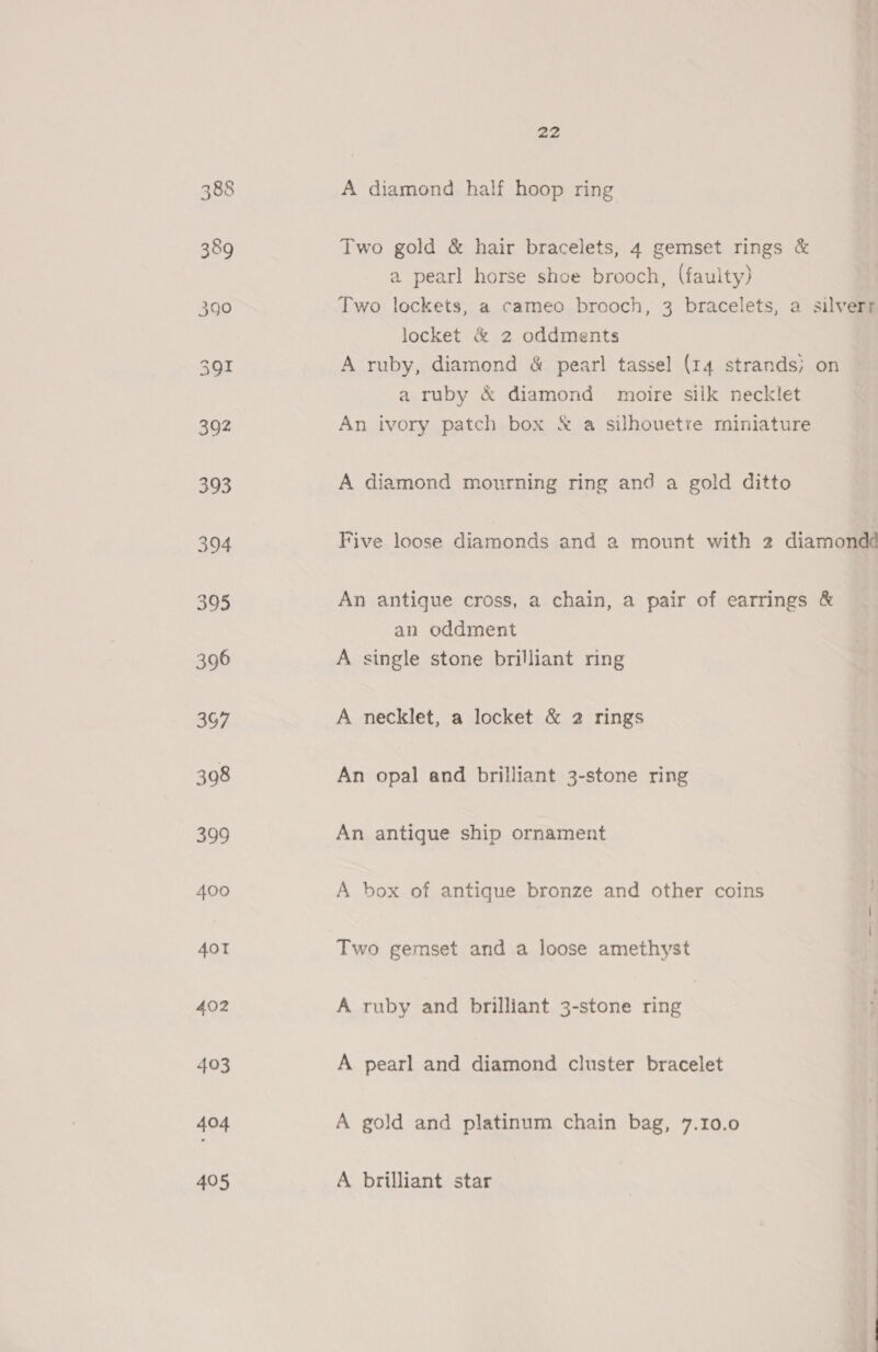 a2 A diamond half hoop ring Two gold &amp; hair bracelets, 4 gemset rings &amp; a pearl horse shee brooch, (faulty) Two lockets, a cameo brooch, 3 bracelets, a silverr locket &amp; 2 oddments A ruby, diamond &amp; pear! tassel (14 strands; on a ruby &amp; diamond moire silk necklet An ivory patch box &amp; a silhouette miniature A diamond mourning ring and a gold ditto Five loose diamonds and a mount with 2 diamondd An antique cross, a chain, a pair of earrings &amp; an oddment A single stone brilliant ring A necklet, a locket &amp; 2 rings An opal and brilliant 3-stone ring An antigue ship ornament A box of antique bronze and other coins Two gemset and a loose amethyst A ruby and brilliant 3-stone ring A pearl and diamond cluster bracelet A gold and platinum chain bag, 7.10.0 A brilliant star