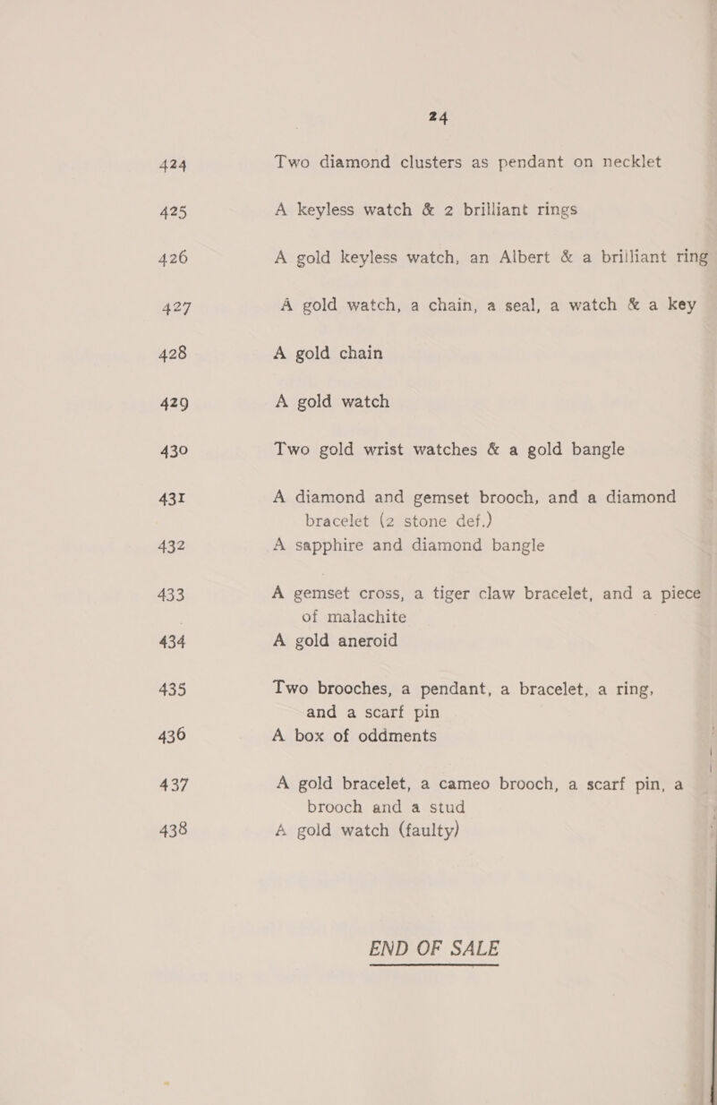 424 Two diamond clusters as pendant on necklet 425 A keyless watch &amp; 2 brilliant rings 426 A gold keyless watch, an Albert &amp; a brilliant ring 427 A gold watch, a chain, a seal, a watch &amp; a key 428 A gold chain 429 A gold watch 430 Two gold wrist watches &amp; a gold bangle 431 A diamond and gemset brooch, and a diamond bracelet (2 stone def.) 432 A sapphire and diamond bangle 433 A gemset cross, a tiger claw bracelet, and a piece of malachite 434 A gold aneroid 435 Two brooches, a pendant, a bracelet, a ring, and a scarf pin 436 A box of oddments 437 A gold bracelet, a cameo brooch, a scarf pin, a brooch and a stud 438 A gold watch (faulty) END OF SALE
