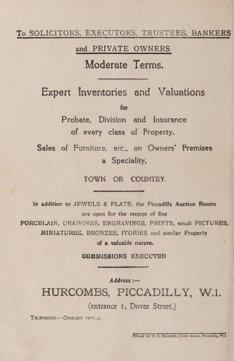 To SOLICITORS, EXECUTORS, TRUSTEES, BANKERS and PRIVATE OWNERS Moderate Terms. Expert Inventories and Valuations for Probate, Division and Insurance of every class of Property. Sales of Furniture, etc., on Owners’ Premises a Speciality, TOWN OR COUNTRY.  in addition to JEWELS &amp; PLATE, the Piccadilly Auction Rooms are open for the receipt of fine PORCELAIN, DRAWINGS, ENGRAVINGS, PRINTS, small PICTURES, MINIATURES, BRONZES, IVORIES and similar Property of a valuable nature. ’ COMMISSIONS EXECUTED  Address :— HURCOMBS, PICCADILLY, W.1. (entrance 1, Dover Street.) TELEPHONE :—GERRARD $Q71-4.   Printed by W, B. Hurcomb, Calder House, Piccadilly, W. ,