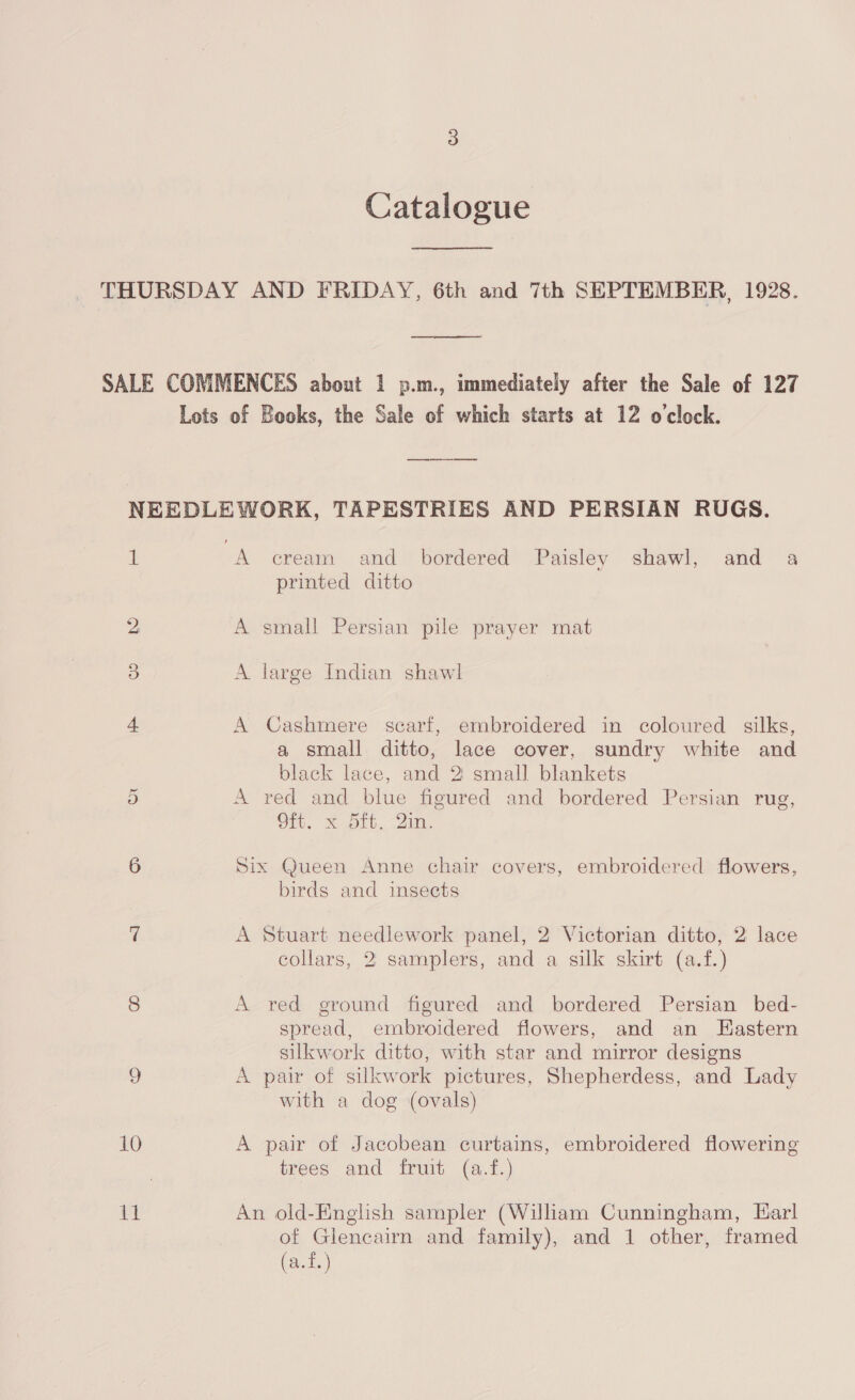 Catalogue THURSDAY AND FRIDAY, 6th and 7th SEPTEMBER, 1928.  SALE COMMENCES about 1 p.m., immediately after the Sale of 127 Lots of Books, the Sale of which starts at 12 o'clock. NEEDLEWORK, TAPESTRIES AND PERSIAN RUGS. 1 A cream and bordered Paisley shawl, and a printed ditto 2 A small Persian pile prayer mat 3) A large Indian shawl 4. A Cashmere scarf, embroidered in coloured silks, a small ditto, lace cover, sundry white and black lace, and 2 small blankets i) A ved and blue figured and bordered Persian rug, Ot. &amp; bit, 2m. 6 Six Queen Anne chair covers, embroidered flowers, birds and insects 7 A Stuart needlework panel, 2 Victorian ditto, 2 lace collars, 2 samplers, and a silk skirt (a.f.) 8 A red ground figured and bordered Persian bed- spread, embroidered flowers, and an HEastern silkwork ditto, with star and mirror designs 9 A pair of silkwork pictures, Shepherdess, and Lady with a dog (ovals) 10 A pair of Jacobean curtains, embroidered flowering trees and fruit (a.f.) at An old-Enghsh sampler (Wiliam Cunningham, Earl of Glencairn and family), and 1 other, framed (a.f.)