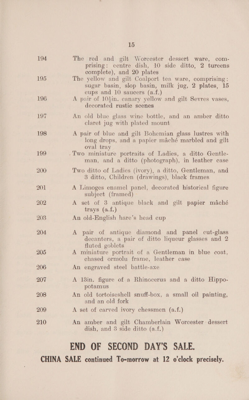 194. The red. and gilt Worcester dessert ware, com- prising: centre dish, 10 side ditto, 2 tureens complete), and 20 plates The yellow and gilt Coalport tea ware, comprising: sugar basin, slop basin, milk jug, 2 plates, 15 cups and 10 saucers (a.f.) A pair of 103in. canary yellow and gilt Sevres vases, decorated rustic scenes An old blue glass wine bottle, and an amber ditto claret jug with plated mount A pair of blue and gilt Bohemian glass lustres with long drops, and a papier maché marbled and gilt oval tray man, and a ditto (photograph), in leather case Two ditto of Ladies (ivory), a ditto, Gentleman, and 8 ditto, Children (drawings), black frames A Limoges enamel panel, decorated historical figure subject (framed) A set of 3 antique black and gilt papier maché trays (a.f.) An old-English hare’s head cup A pair of antique diamond and panel cut-glass decanters, a pair of ditto liqueur glasses and 2 fluted goblets A miniature portrait of a Gentleman in blue coat, chased ormolu frame, leather case An engraved steel battle-axe A 18in. figure of a Rhinocerus and a ditto Hippo- potamus An old tortoiseshell snuff-box, a small oil painting, and an old fork A set of carved ivory chessmen (a.f.) An amber and gilt Chamberlain Worcester - dessert dish, and 3 side ditto (a.f.) END OF SECOND DAY’S SALE.