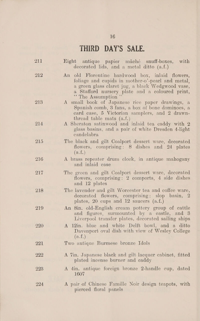 211 O12 213 218 219 16 THIRD DAY’S SALE. Hight antique papier maché snuff-boxes, with decorated lids, and a metal ditto (a.f.) An old Florentine hardwood box, inlaid flowers, foliage and cupids in mother-o’-pearl and metal, a green glass claret jug, a black Wedgwood vase, a Stafford nursery plate and a coloured print, “The Assumption ”’ A small book of Japanese rice paper drawings, a Spanish comb, 8 fans, a box of bone dominoes, a card case, 5 Victorian samplers, and 2 drawn- thread table mats (a.f.) A Sheraton satinwood and inlaid tea caddy with 2 glass basins, and a pair of white Dresden 4-light candelabra The black and gilt Coalport dessert ware, decorated flowers, comprising: 8 dishes and 24 plates (a.f.) A brass repeater drum clock, in antique mahogany and inlaid case The green and gilt Coalport dessert ware, decorated flowers, comprising: 2 comports, 4 side dishes and 12 plates The lavender and gilt Worcester tea and coffee ware, decorated flowers, comprising: slop basin, 2 plates, 20 cups and 12 saucers (a.f.) An 8in. old-English cream pottery group of cattle and figures, surmounted by a castle, and 3 Liverpool transfer plates, decorated sailing ships A 12in. blue and white Delft bowl, and a ditto Davenport oval dish with view of Wesley College (a.f.) Two antique Burmese bronze Idols A Tin. Japanese black and gilt lacquer cabinet, fitted plated incense burner and caddy A 4in. antique foreign bronze 2-handle cup, dated 1607 A pair of Chinese Famille Noir design teapots, with pierced floral panels