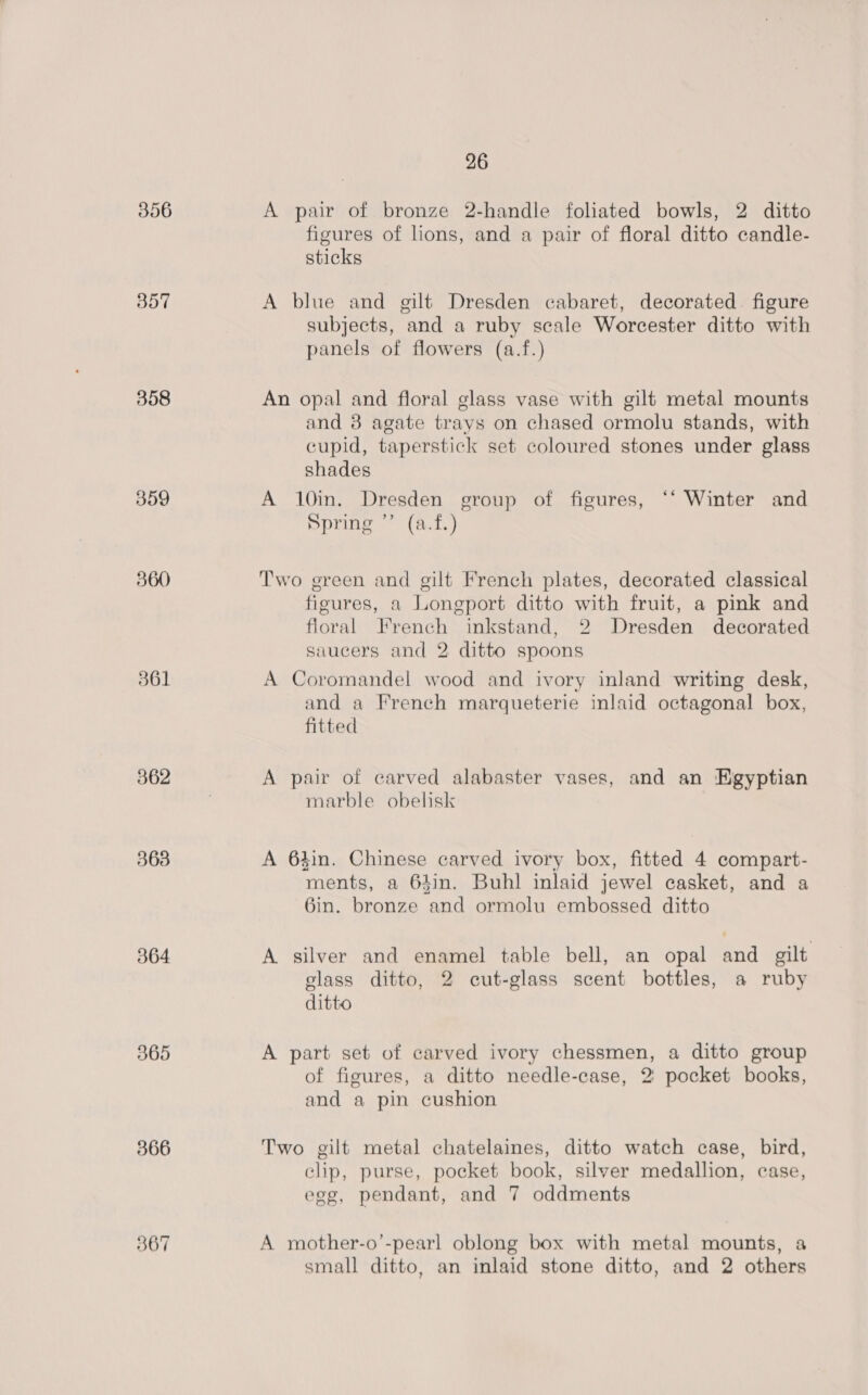 356 B07 358 359 361 862 363 364 365 366 367 26 A pair of bronze 2-handle foliated bowls, 2 ditto figures of lions, and a pair of floral ditto candle- sticks A blue and gilt Dresden cabaret, decorated figure subjects, and a ruby scale Worcester ditto with panels of flowers (a.f.) An opal and floral glass vase with gilt metal mounts and 8 agate trays on chased ormolu stands, with cupid, taperstick set coloured stones under glass shades A 10in. Dresden group of figures, ‘‘ Winter and Spring ” (a.f.) Two green and gilt French plates, decorated classical figures, a Longport ditto with fruit, a pink and floral French inkstand, 2 Dresden decorated saucers and 2 ditto spoons A Coromandel wood and ivory inland writing desk, and a French marqueterie inlaid octagonal box, fitted A pair of carved alabaster vases, and an HKgyptian marble obelisk A 64in. Chinese carved ivory box, fitted 4 compart- ments, a 64in. Buhl inlaid jewel casket, and a Gin. bronze and ormolu embossed ditto A silver and enamel table bell, an opal and gilt glass ditto, 2 cut-glass scent bottles, a ruby ditto A part set of carved ivory chessmen, a ditto group of figures, a ditto needle-case, 2: pocket books, and a pin cushion Two gilt metal chatelaines, ditto watch case, bird, clip, purse, pocket book, silver medallion, case, egg, pendant, and 7 oddments A mother-o’-pearl oblong box with metal mounts, a