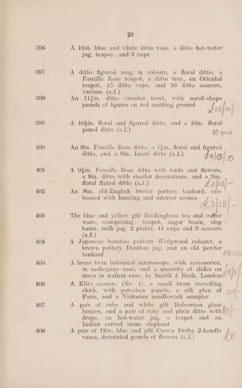 396 A 16in. blue and white ditto vase, a ditto hot-water jug, teapoy, and 38 cups 397 A ditto figured mug in colours, a floral ditto, a Famille Rose teapot, a ditto tray, an Oriental teapot, 15 ditto cups, and 16 ditto saucers, various (a.f.) 398 An Il14in. ditto circular bowl, with scroll- shape | panels of figures on red matting ground sf sl io | a99 A 10$in. floral and figured ditto, and a 10in. floral panel ditto (a.f.) 10 and 400 An 8in. Famille Rose ditto, a 74in. floral and figured | ditto, and a 9in. Imari ditto (a.f.) Za| lo| 6) 401 A 94in. Famille Rose ditto with birds and flowers, a Qin. ditto with similar decorations, and a Qin. , floral fluted ditto (a.f.) 42 vo} - 402 An 8in. old-English brown pottery tankard, em- bossed with hunting and interior scenes _/ a * | « : 403 The blue and ycllow gilt Rockingham tea and coffee ware, comprising: teapot, sugar basin, slop basin, milk jug, 2 plates, 11 cups and 9 saucers fo} (a.f.) A404 A Japanese bamboo pattern Wedgwood cabaret, a brown pottery Doulton jug, and an old pewter tankard iy 405 A brass twin botanical microscope, with accessories, , in mahogany case, and a quantity of slides on j yj,“ trays in walnut case, by Smith &amp; Beck, London® |/°/ 5 ¢ 406 A Klito cameras (No. 1), a small brass travelling clock, with porcelain panels, a silk plan of Paris, and a Victorian needlework sampler 407 A pair of ruby and white gilt Bohemian eee | lustres, and a pair of ruby and plain ditto with* Bh) drops, an hot-water jug, a teapot and an Indian carved stone elephant 408 A pair of 12in. blue and gilt Crown Derby 2-handle /, “yj i vases, decorated panels of flowers (a.f.) rt