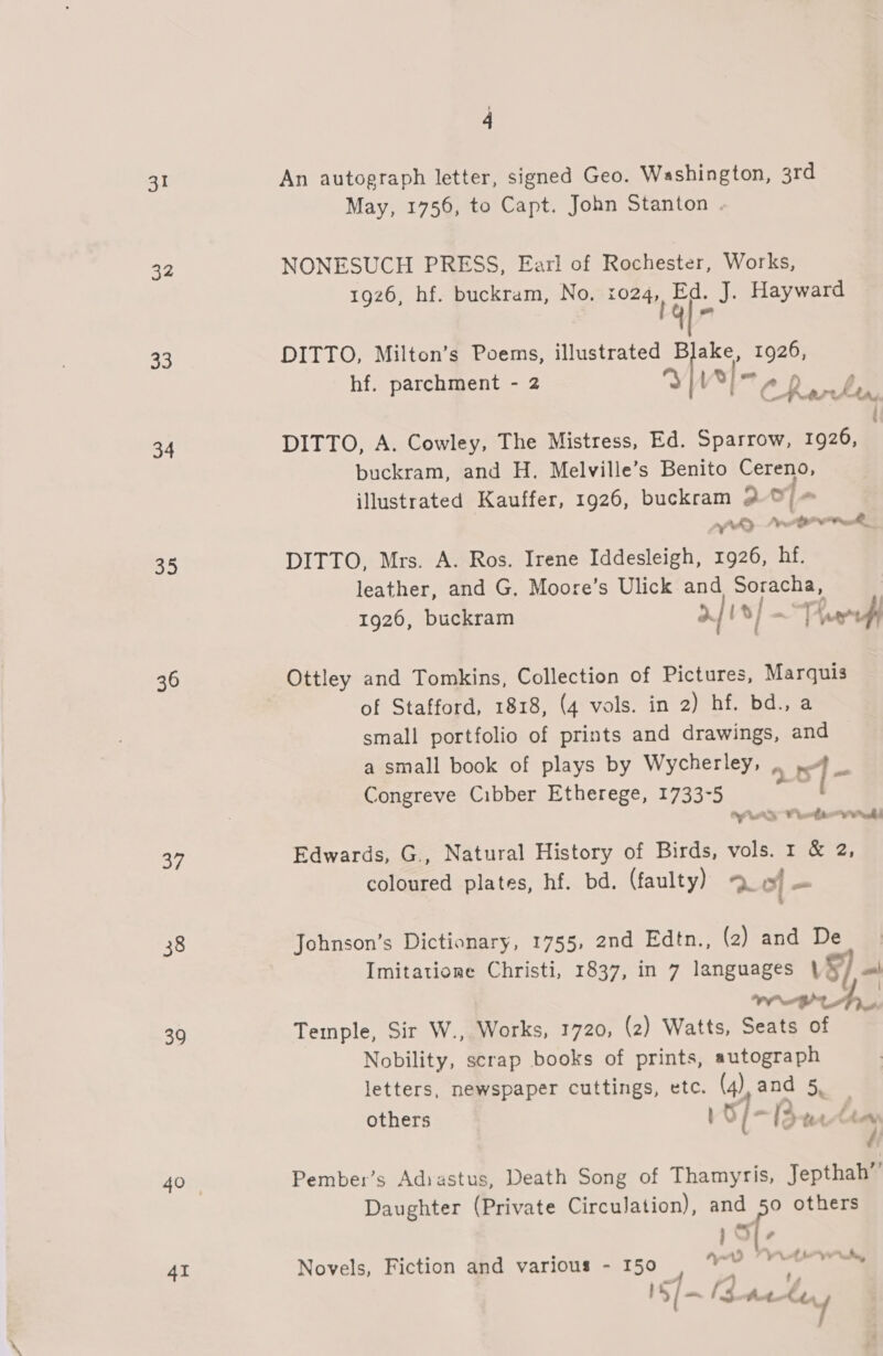 31 32 33 34 oie) 36 of 38 39 4I 4 An autograph letter, signed Geo. Washington, 3rd May, 1756, to Capt. John Stanton . NONESUCH PRESS, Earl of Rochester, Works, 1926, hf. buckram, No. cade af J. Hayward DITTO, Milton’s Poems, illustrated wh 1926, hf. parchment - 2 p Vel, A ) Ctrrhta, } DITTO, A. Cowley, The Mistress, Ed. Sparrow, 1926, buckram, and H. Melville’s Benito Cereno, illustrated Kauffer, 1926, buckram 2-9 my Se Bh DITTO, Mrs. A. Ros. Irene Iddesleigh, 1926, hf. leather, and G. Moore’s Ulick and Soracha, | 1926, buckram a i/ a Cutt Ottley and Tomkins, Collection of Pictures, Marquis of Stafford, 1818, (4 vols. in 2) hf. bd., a small portfolio of prints and drawings, and a small book of plays by Wycherley, 6 of bs Congreve Cibber Etherege, 1733-5 oe Edwards, G., Natural History of Birds, vols. 1 &amp; 2, coloured plates, hf. bd. (faulty) “. of oa Johnson’s Dictionary, 1755, 2nd Edtn., (2) and De Imitatione Christi, 1837, in 7 languages §) ml were, Temple, Sir W., Works, 1720, (2) Watts, Seats of Nobility, scrap books of prints, autograph letters, newspaper cuttings, etc. (4) and 5. others 5/- (3 te An Pember’s Adiastus, Death Song of Thamyris, Jepthah” Daughter (Private Circulation), and é others Novels, Fiction and various - 150 OE ae - “ ty, Ne ls Aa “oy