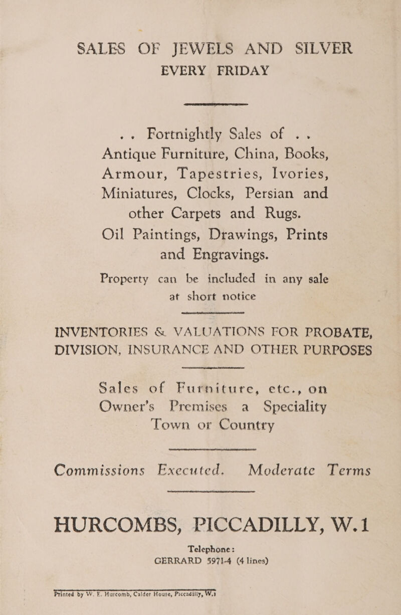 SALES OF JEWELS AND SILVER EVERY FRIDAY  . + Fortnightly Sales of .. Antique Furniture, China, Books, Armour, Tapestries, Ivories, Miniatures, Clocks, Persian and other Carpets and Rugs. Oil Paintings, Drawings, Prints and Engravings. Property can be included in any sale at short notice INVENTORIES &amp; VALUATIONS FOR PROBATE, DIVISION, INSURANCE AND OTHER PURPOSES Sales of Furniture, etc., on Owner’s Premises a Speciality Town or Country Commissions Executed. Moderate Terms HURCOMEBS, PICCADILLY, W.1 Telephone: GERRARD 5971-4 (4 lines)  Printed by W. E. Hurcomb, Calder House, Piccadilly, W.1
