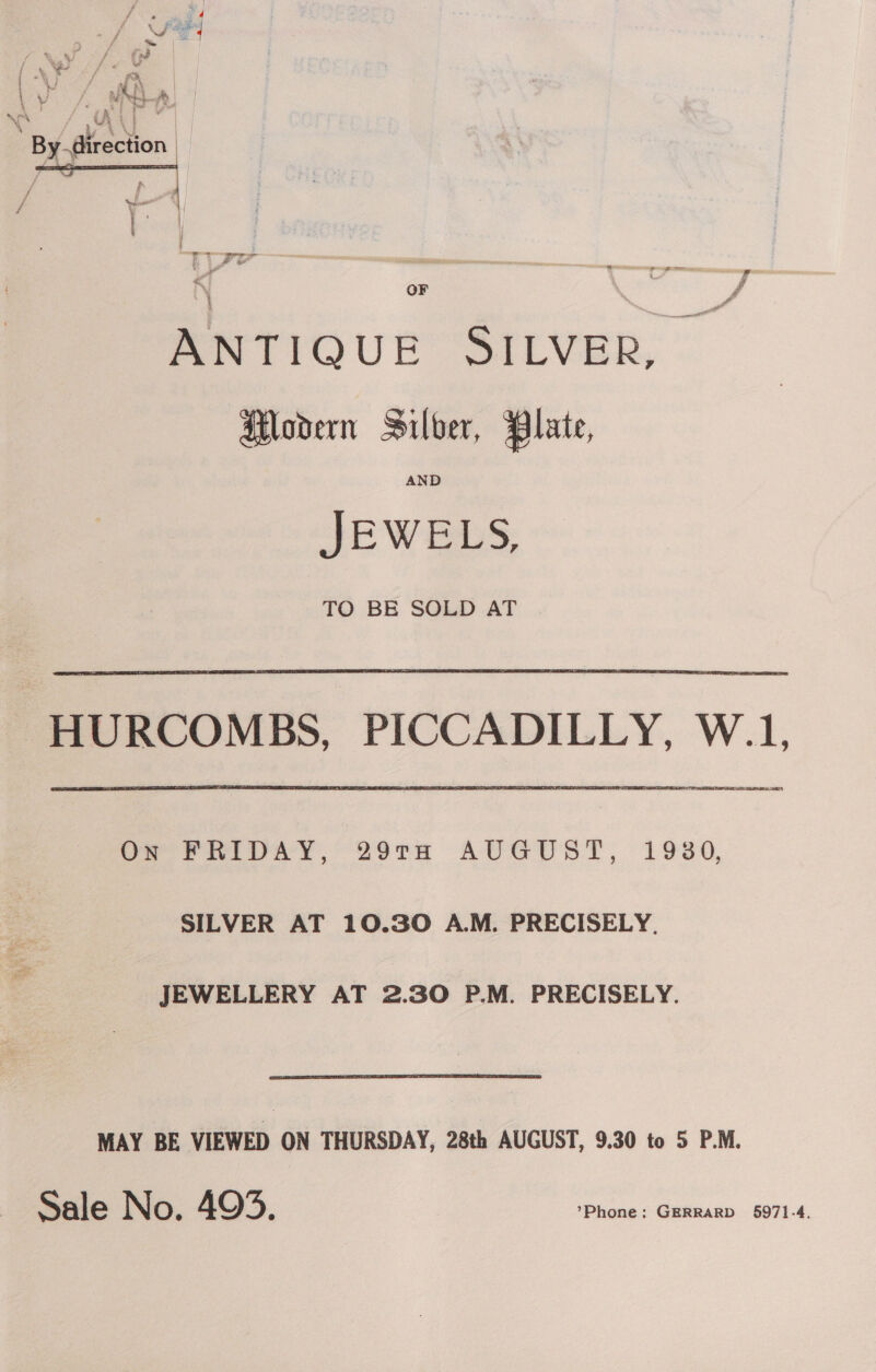 * < \ Fae J gs ‘ | ; { Xe od (iv Ve { -\ . ge, | | al ne &amp; | ; i a | \ ¥ vi pee ww U | \ ° by  f \ OF ' 4 ANTIQUE SILVER, Modern Silver, Plate, JEWELS, TO BE SOLD AT HURCOMBS, PICCADILLY, W.1, =) Os PRIDAY, 29Ta AUGUST, 1930, SILVER AT 10.30 A.M. PRECISELY. JEWELLERY AT 2.30 P.M. PRECISELY. MAY BE VIEWED ON THURSDAY, 28th AUGUST, 9.30 to 5 P.M.