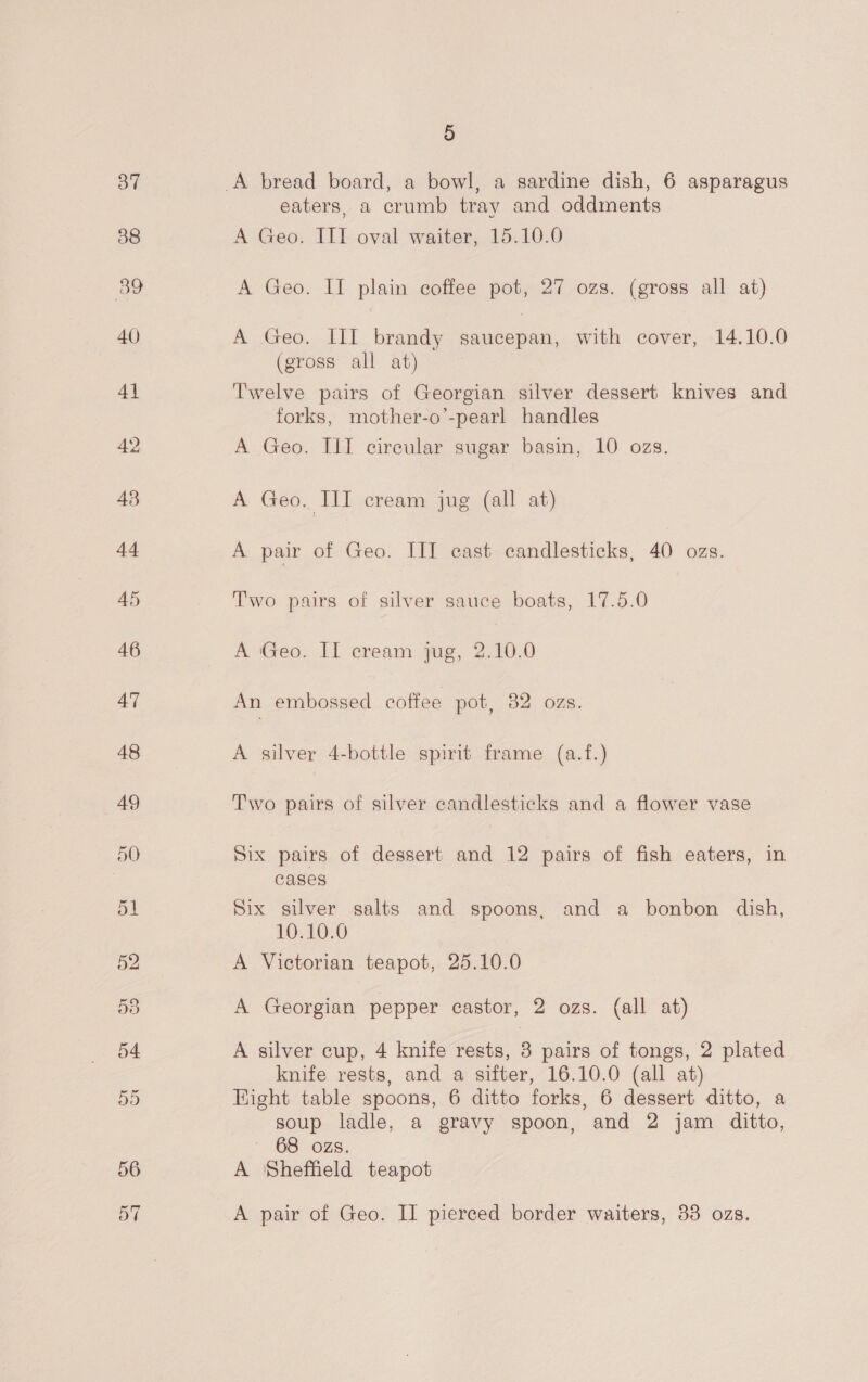 eaters, a crumb tray and oddments A Geo. III oval waiter, 15.10.0 A Geo. II plain coffee pot, 27 ozs. (gross all at) A Geo. III brandy saucepan, with cover, 14.10.0 (gross all at) Twelve pairs of Georgian silver dessert knives and forks, mother-o’-pearl handles A Geo. III circular sugar basin, 10 ozs. A Geo. III cream jug (all at) A pair of Geo. III cast candlesticks, 40 ozs. Two pairs of silver sauce boats, 17.5.0 A Geo. II cream jug, 2.10.0 An embossed coffee pot, 82 ozs. A silver 4-bottle spirit frame (a.f.) Two pairs of silver candlesticks and a flower vase Six pairs of dessert and 12 pairs of fish eaters, in cases Six silver salts and spoons, and a bonbon dish, 10.10.0 A Victorian teapot, 25.10.0 A Georgian pepper castor, 2 ozs. (all at) A silver cup, 4 knife rests, 8 pairs of tongs, 2 plated knife rests, and a sifter, 16.10.0 (all at) Hight table spoons, 6 ditto forks, 6 dessert ditto, a soup ladle, a gravy spoon, and 2 jam ditto, ' 68 ozs. A Sheffield teapot A pair of Geo. II pierced border waiters, 33 ozs.