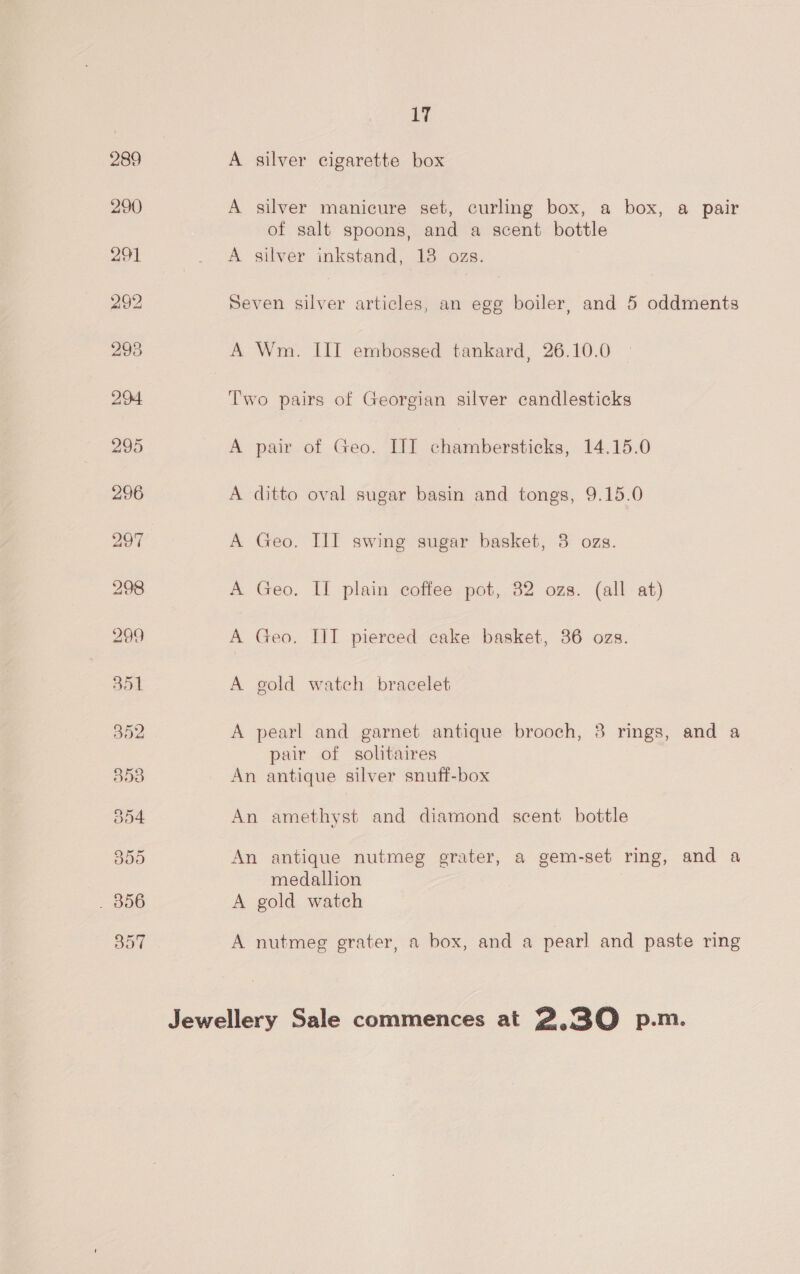 A silver cigarette box A silver manicure set, curling box, a box, a pair of salt spoons, and a scent bottle A silver inkstand, 13 ozs. Seven silver articles, an egg boiler, and 5 oddments A Wm. IIT embossed tankard, 26.10.0 Two pairs of Georgian silver candlesticks pair of Geo. ITT chambersticks, 14.15.0 ditto oval sugar basin and tongs, 9.15.0 Geo. III swing sugar basket, 3 ozs. Geo. IL plain coffee pot, 32 ozs. (all at) Geo. III pierced cake basket, 36 ozs. Pe cle Oe ee a ee gold watch bracelet A pearl and garnet antique brooch, 3 rings, and a pair of solitaires An antique silver snuff-box An amethyst and diamond scent bottle An antique nutmeg grater, a gem-set ring, and a medallion A gold watch A nutmeg grater, a box, and a pearl and paste ring