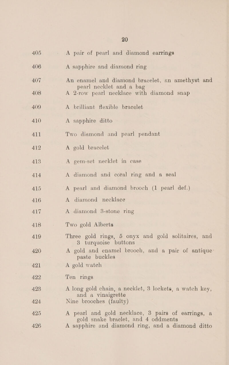 A pair of pearl and diamond earrings A sapphire and diamond ring An enamel and diamond bracelet, an amethyst and pearl necklet and a bag A 2-row pearl necklace with diamond snap A brilliant flexible bracelet A sapphire ditto Two diamond and pearl pendant A gold bracelet A gem-set necklet in case A diamond and coral ring and a seal A pearl and diamond brooch (1 pearl def.) A diamond necklace A diamond 8-stone ring Two gold Alberts Three gold rings, 5 onyx and gold solitaires, and 38 turquoise buttons A gold and enamel brooch, and a pair of antique: paste buckles A gold watch Ten rings A long gold chain, a necklet, 8 lockets, a watch key, and a vinaigrette Nine brooches (faulty) A pearl and gold necklace, 3 pairs of earrings, a gold snake braclet, and 4 oddments A sapphire and diamond ring, and a diamond ditto