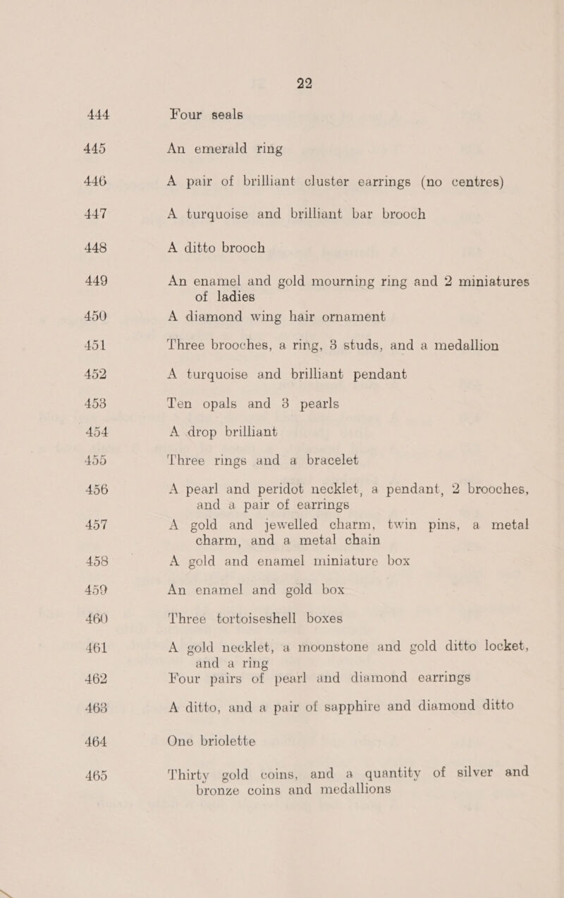 Four seals An emerald ring A pair of brilliant cluster earrings (no centres) A turquoise and brilliant bar brooch A ditto brooch An enamel and gold mourning ring and 2 miniatures of ladies A diamond wing hair ornament Three brooches, a ring, 3 studs, and a medallion A turquoise and brilhant pendant Ten opals and 3 pearls A drop brilliant Three rings and a bracelet A pearl and peridot necklet, a pendant, 2 brooches, and a pair of earrings A gold and jewelled charm, twin pins, a metal charm, and a metal chain A gold and enamel miniature box An enamel and gold box Three tortoiseshell boxes A gold necklet, a moonstone and gold ditto locket, and a ring Four pairs of pearl and diamond earrings A ditto, and a pair of sapphire and diamond ditto One briolette Thirty gold coins, and a quantity of silver and bronze coins and medallions