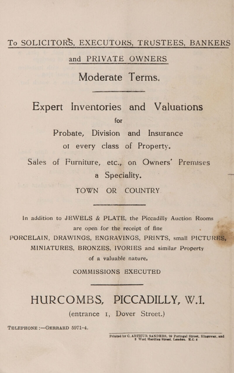 To SOLICITORS, EXECUTORS, TRUSTEES, BANKERS and PRIVATE OWNERS Moderate Terms. Expert Inventories and Valuations for Probate, Division and Insurance of every class of Property. Sales of Furniture, etc., on Owners’ Premises a Speciality. TOWN OR COUNTRY. In addition to JEWELS &amp; PLATE, the Piccadilly Austiog Wee F are open for the receipt of fine . oa PORCELAIN, DRAWINGS, ENGRAVINGS, PRINTS, small PICTURE * MINIATURES, BRONZES, IVORIES and similar Property as f of a valuable nature,  COMMISSIONS EXECUTED HURCOMBS, PICCADILLY, W.1. (entrance I, Dover Street.) TELEPHONE :—GERRARD 5971-4. Printed by C, ergy SANDERS, 29 Portugal Les Kingsway, and