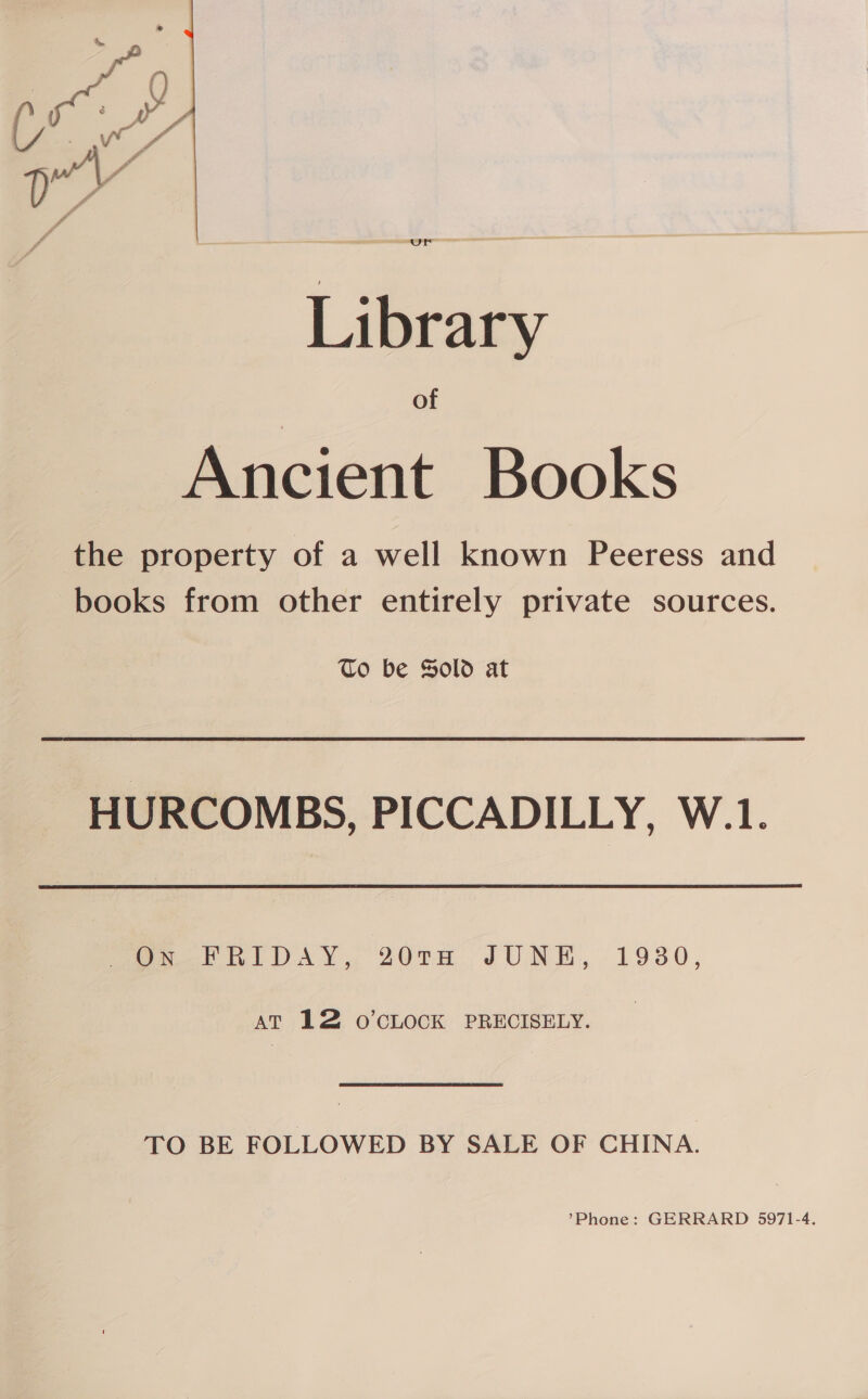 Library of Ancient Books the property of a well known Peeress and books from other entirely private sources. To be Sold at HURCOMBS, PICCADILLY, W.1. [oer RI DAY, 20TH JUNE, 1930, AT 12 o’CLOCK PRECISELY. TO BE FOLLOWED BY SALE OF CHINA.