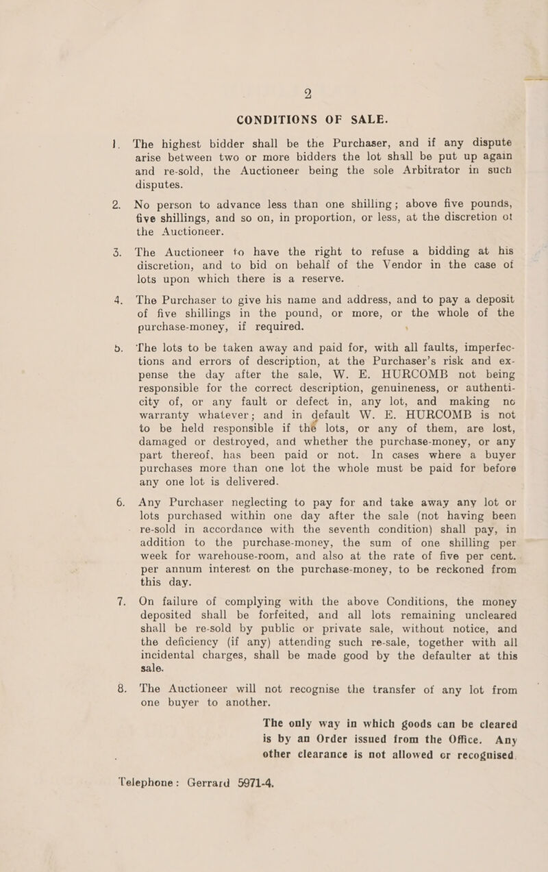 2 CONDITIONS OF SALE. The highest bidder shall be the Purchaser, and if any dispute arise between two or more bidders the lot shall be put up again and re-sold, the Auctioneer being the sole Arbitrator in such disputes. No person to advance less than one shilling; above five pounds, five shillings, and so on, in proportion, or less, at the discretion ot the Auctioneer. The Auctioneer to have the right to refuse a bidding at his discretion, and to bid on behalf of the Vendor in the case of lots upon which there is a reserve. The Purchaser to give his name and address, and to pay a deposit of five shillings in the pound, or more, or the whole of the purchase-money, if required. . The lots to be taken away and paid for, with all faults, imperfec- tions and errors of description, at the Purchaser’s risk and ex- pense the day after the sale, W. E. HURCOMB not being responsible for the correct description, genuineness, or authenti- city of, or any fault or defect in, any lot, and making no warranty whatever; and in default W. E. HURCOMB is not to be held responsible if the lots, or any of them, are lost, damaged or destroyed, and whether the purchase-money, or any part thereof, has been paid or not. In cases where a buyer purchases more than one lot the whole must be paid for before any one lot is delivered. Any Purchaser neglecting to pay for and take away any lot or lots purchased within one day after the sale (not having been - re-sold in accordance with the seventh condition) shall pay, in addition to the purchase-money, the sum of one shilling per week for warehouse-room, and also at the rate of five per cent. per annum interest on the purchase-money, to be reckoned from this day. On failure of complying with the above Conditions, the money deposited shall be forfeited, and all lots remaining uncleared shall be re-sold by public or private sale, without notice, and the deficiency (if any) attending such re-sale, together with all incidental charges, shall be made good by the defaulter at this sale. The Auctioneer will not recognise the transfer of any lot from one buyer to another. The only way in which goods can be cleared is by an Order issued from the Office. Any other clearance is not allowed or recognised.