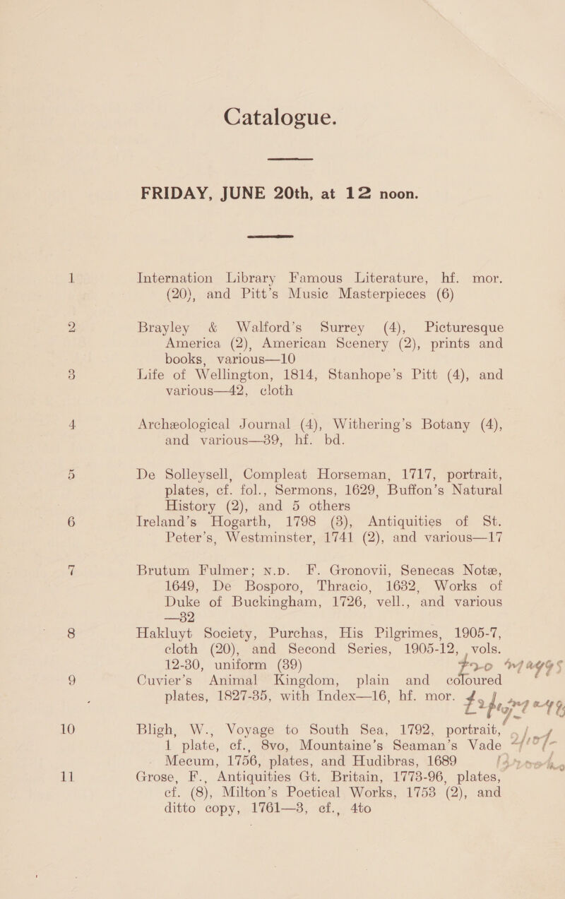 Catalogue. FRIDAY, JUNE 20th, at 12 noon. it Internation Library Famous Literature, hf. mor. (20), and Pitt’s Music Masterpieces (6) bo Brayley &amp; Walford’s Surrey (4), Picturesque America (2), American Scenery (2), prints and books, various—10 3 Life of Wellington, 1814, Stanhope’s Pitt (4), and various—42, cloth 4 Archeological Journal (4), Withering’s Botany (4), and various—oy,. i. bd. 5 De Solleysell, Compleat Horseman, 1717, portrait, plates, cf. fol., Sermons, 1629, Buffon’s Natural History (2), and 5 others 6 Ireland’s Hogarth, 1798 (8), Antiquities of St. Peter’s, Westminster, 1741 (2), and various—17 ri Brutum Fulmer; n.p. F. Gronovii, Senecas Note, 1649, De Bosporo, Thracio, 1632, Works of Duke of Buckingham, 1726, vell., and various —32 8 Hakluyt Society, Purchas, His Pilgrimes, 1905-7, cloth (20), and Second Series, 1905-12, , vols. 12-30, uniform (39) pe Oo 7 6 oe bb) 9 Cuvier’s Animal Kingdom, plain and coloured plates, 1827-85, with Index—16, hf. mor. Lo peg my 49 10 Bligh, W., Voyage to South Sea, 1792, portrait, /. 1 plate, cf., Svo, Mountaine’s Seaman’s Vade “// /* Mecum, 1756, plates, and Hudibras, 1689 i. Grose, F. Antiquities Gt. Britain, 1773-96, plates, ef. (8), Milton’s Poetical Works, 1753 (2), and ditto copy, 1761—38, cf., 4to