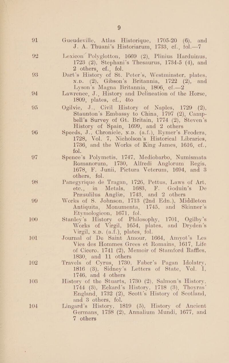 91 96 97 98 99 100 101 L104 3 Gueudeville, Atlas Historique, 1705-20 (6), and J. A. Thuani’s Historiarum, 1788, cf., tol.—7 Lexicon Polyglotton, 1669 (2), Plinius Harduinus, 1723 (2), Stephani’s Thesaurus, 1734-5 (4), and 2 others, cf., fol. Dart’s History of St. Peter’s, Westminster, plates, ND. “@2), “Gibsons Britannia, 1722 (2),—and Lyson’s Magna Britannia, 1806, cf.—2 Lawrence, J., History and Delineation of the Horse, 1809, plates, cf., 4to Ogilvie, J., Civil History of Naples, 1729 (2), Staunton’s Hmbassy to China, 1797 (2), Camp- bell’s Survey of Gt. Britain, 1774 (2), Steven’s History of Spain, 1699, and 2 others Speeds, J., Chronicie, n.p. (a.f.), Rymer’s Feodera, 1728, Vol. 7, Nicholson’s Historical Libraries, 1786, and the Works of King James, 1616, cf., fol. Spence’s Polymetis, 1747, Mediobarbo, Numismata Romanorum, 17380, Alfredi Anglorum Regis, 1678, F. Junii, Pictura Veterum, 1694, and 8 others, fol. Panegyrique de Tragan, 1726, Pettus, Laws of Art, etc., in Metals, 1688, F. Goduin’s De Presulilus Anglie, 1748, and 2 others Works of 8. Johnson, 1718 (2nd Edn.), Middleton Antiquita, Monumenta, 1745, and Skinner’s Ktymologicon, 1671, fol. Stanley's History of Philosophy, 1701, Ogilby’s Works of Virgil, 1654, plates, and Dryden’s Virgil, N.p. (a.t.), plates, fol. Journal of De Saint Amour, 1664, Amyot’s Les Vies des Hommes Grees et Romains, 1617, Life of Cicero, 1741 (2), Memoir of Stamford Raffles, 1830, and 11 others Travels of Cyrus, 1730, Faber’s Pagan Idolatry, 1816 (3), Sidney’s Letters of State, Vol. I, - 1746, and 4 others History of the Stuarts, 17380 (2), Salmon’s History, 1744 (8), Eckard’s History, 1718 (8), Thoyras’ England, 1732 (2), Scott’s History of Scotland, and 3 others, fol. Lingard’s History, 1819 (5), History of Ancient Germans, 1738 (2), Annalium Mundi, 1677, and 7 others
