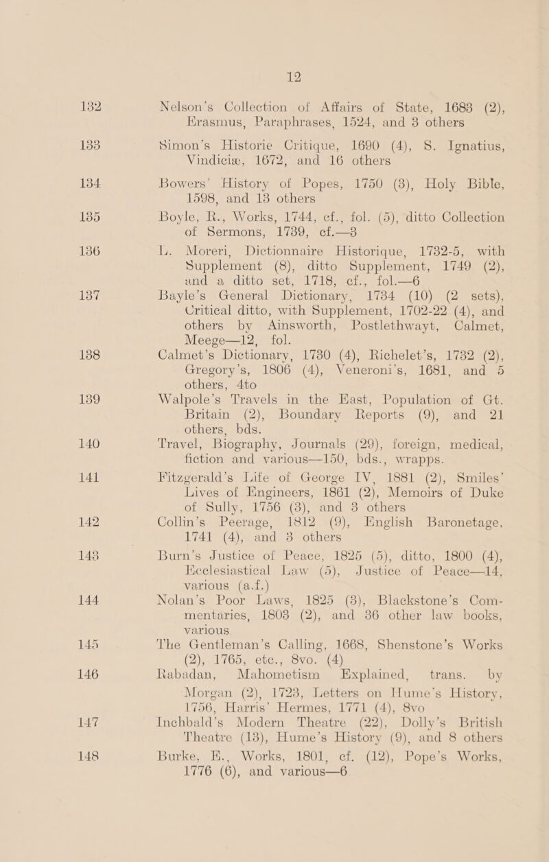 138 139 148 12 Nelson’s Collection of Affairs of State, 1688 (2), Erasmus, Paraphrases, 1524, and 3 others Simon’s Historie Critique, 1690 (4), 8S. Ignatius, Vindiciew, 1672, and 16 others Bowers’ History of Popes, 1750 (8), Holy Bible, 1598, and 13 others Boyle, R., Works, 1744, cf., fol. (5), ditto Collection of Sermons, 1789, cf.—3 L. Moreri, Dictionnaire Historique, 1782-5, with Supplement (8), ditto Supplement, 1749 (2), Hd SyaitO Seu Li ie eel, e110 =—O Bayle’s General Dictionary, 17384 (10) (2 sets), Critical ditto, with Supplement, 1702-22 (4), and others by Ainsworth, Postlethwayt, Calmet, Meege—12, fol. Calmet’s Dictionary, 17380 (4), Richelet’s, 1732 (2), Gregory's, 1806 (4), Veneroni’s, 1681, and 5 others, 4to Walpole’s Travels in the East, Population of Gt. Britain (2), Boundary Reports (9), and 21 others, bds. Travel, Biography, Journals (29), foreign, medical, fiction and various—150, bds., wrapps. Fitzgerald’s Life of George IV, 1881 (2), Smiles’ Lives of Engineers, 1861 (2), Memoirs of Duke of Sully, 1756 (8), and 3 others Collin’s Peerage, 1812 (9), Enghsh Baronetage, 1741 (4), and 38 others Burn’s Justice of Peace, 1825 (5), ditto, 1800 (4), Hicclesiastical Law (5), Justice of Peace—14, various (a.f.) Nolan’s Poor Laws, 1825 (3), Blackstone’s Com- mentaries, 1803 (2), and 86 other law books, various The Gentleman’s Calling, 1668, Shenstone’s Works (2), 1765, etc., Svo. (4) Rabadan, Mahometism Explained, trans. by Morgan (2), 1728, Letters on Hume’s History, 1756, Harris’ Hermes, 1771 (4), 8vo Inchbald’s Modern Theatre (22), Dolly’s British Theatre (138), Hume’s History (9), and 8 others Burke, E., Works, 1801, cf. (12), Pope’s Works, 1776 (6), and various—6