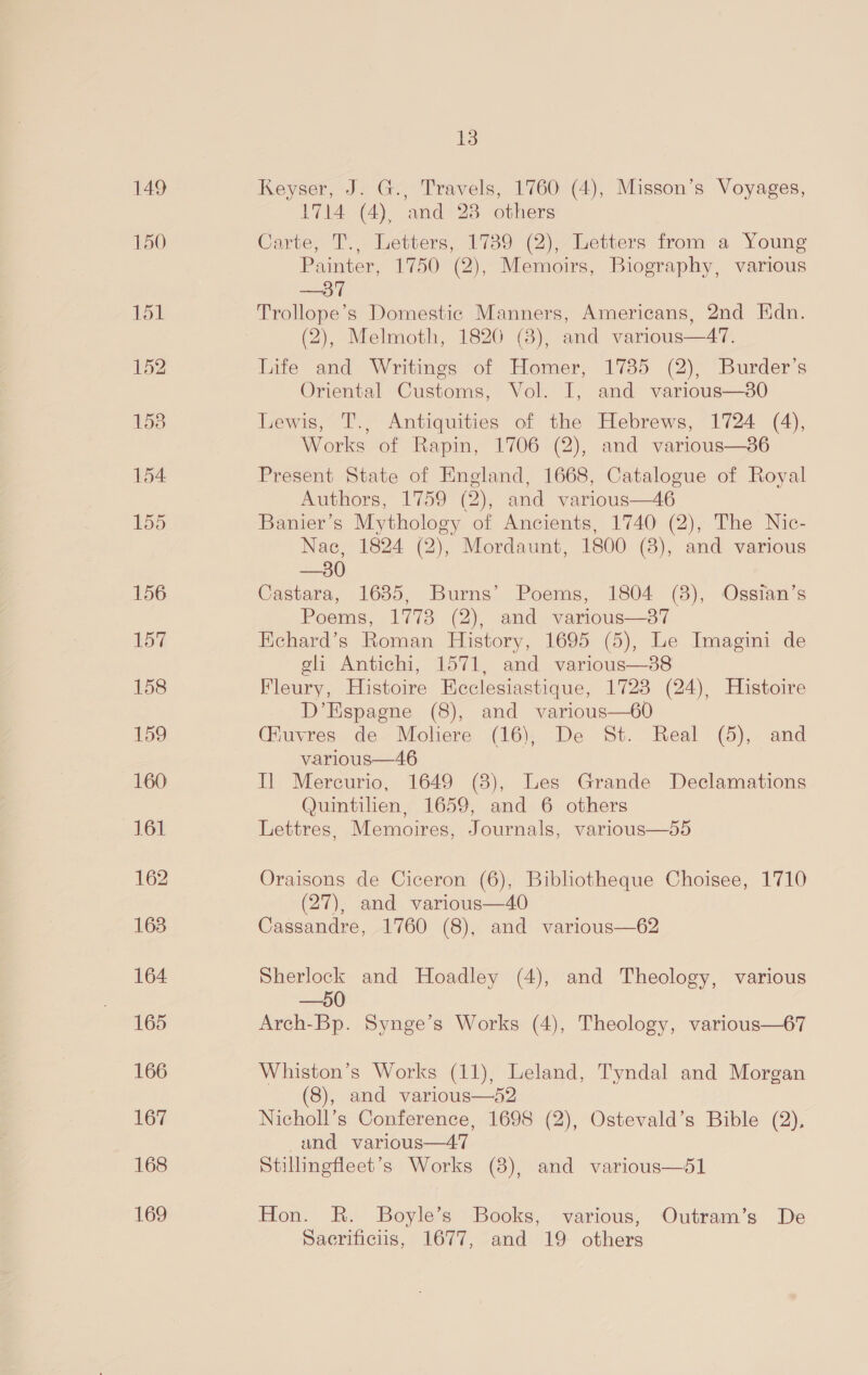 149 bon 162 163 164 165 166 167 168 169 13 Keyser, J. G., Travels, 1760 (4), Misson’s Voyages, 1714 (4), and 28 others Carte, T., Letters, 1789 (2), Letters from a Young Painter, 1750 (2), Memoirs, Biography, various —37 Trollope’s Domestic Manners, Americans, 2nd Edn. (2), Melmoth, 1826 (38), and various—47. Life and Writings of Homer, 17385 (2), Burder’s Oriental Customs, Vol. I, and various—380 Lewis, T., Antiquities of the Hebrews, 1724 (4), Works of Rapin, 1706 (2), and various—36 Present State of England, 1668, Catalogue of Royal Authors, 1759 (2), and various—46 Banier’s Mythology of Ancients, 1740 (2), The Nic- Nac, 1824 (2), Mordaunt, 1800 (8), and various —30 Castara, 1635, Burns’ Poems, 1804 (3), Ossian’s Poems, 1778 (2), and various—87 Echard’s Roman History, 1695 (5), Le Imagini de eli Antichi, 1571, and various—88 Fleury, Histoire Eeclesiastique, 1723 (24), Histoire D’Espagne (8), and various—60 Giuvres de Moliere (16), De St. Real (5), and various—46 Il Mercurio, 1649 (8), Les Grande Declamations Quintilien, 1659, and 6 others Lettres, Memoires, Journals, various—55 Oraisons de Ciceron (6), Bibliotheque Choisee, 1710 (27), and various—40 Cassandre, 1760 (8), and various—62 Sherlock and Hoadley (4), and Theology, various —50 Arch-Bp. Synge’s Works (4), Theology, various—67 Whiston’s Works (11), Leland, Tyndal and Morgan (8), and various—52 Nicholl’s Conference, 1698 (2), Ostevald’s Bible (2), and various—47 Stillingfleet’s Works (3), and various—51 Hon. R. Boyle’s Books, various, Outram’s De Sacrificiis, 1677, and 19 others